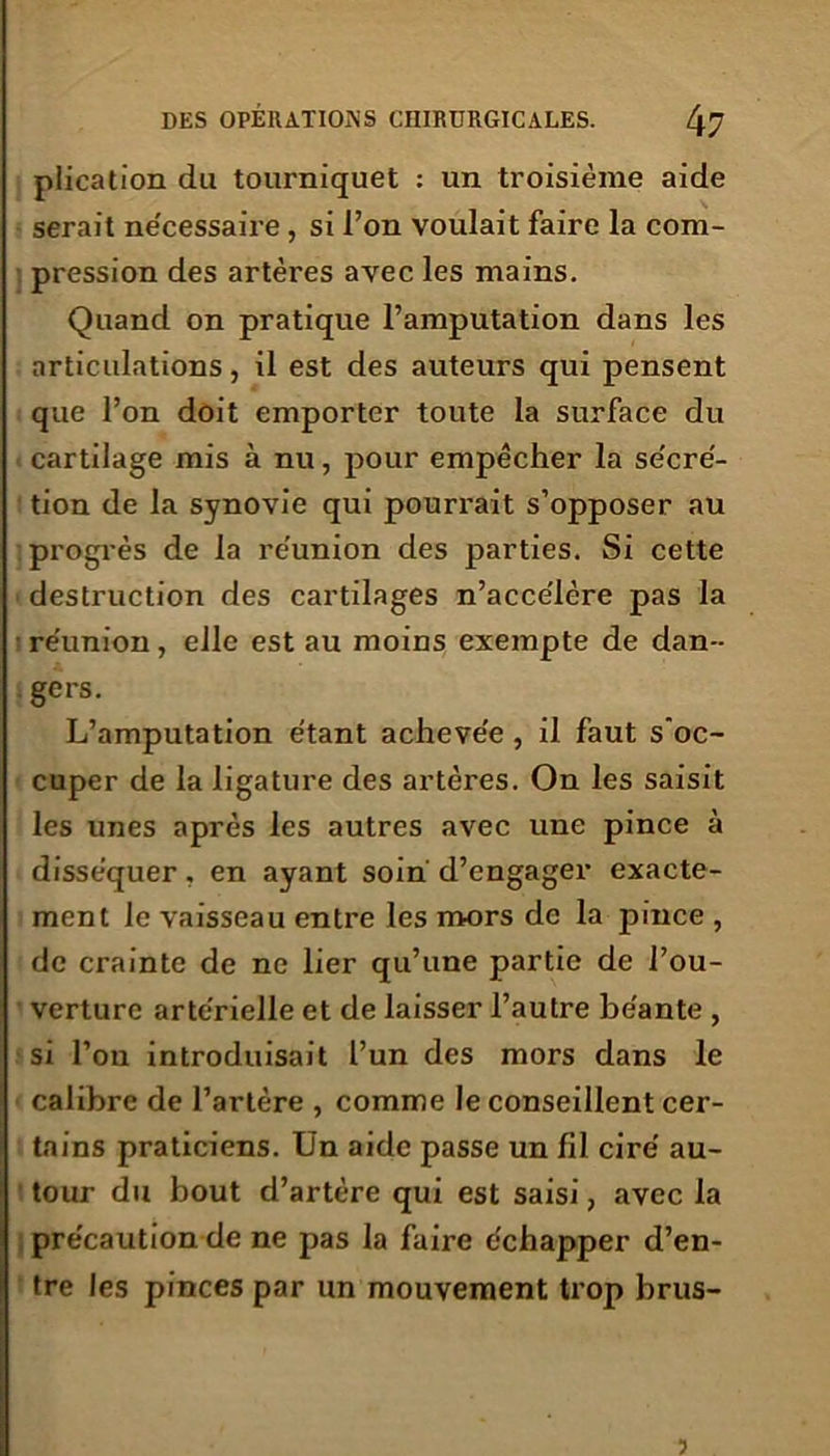 plication du tourniquet : un troisième aide serait ne'cessaire , si l’on voulait faire la com- pression des artères avec les mains. Quand on pratique l’amputation dans les articulations, il est des auteurs qui pensent que l’on doit emporter toute la surface du cartilage mis à nu, pour empêcher la se'cré- tion de la synovie qui pourrait s’opposer au progrès de la réunion des parties. Si cette destruction des cartilages n’accélère pas la réunion, elle est au moins exempte de dan- gers. L’amputation étant achevée , il faut s'oc- cuper de la ligature des artères. On les saisit les unes après les autres avec une pince à disséquer, en ayant soin' d’engager exacte- ment le vaisseau entre les mors de la pince , de crainte de ne lier qu’une partie de l’ou- verture artérielle et de laisser l’autre béante , si l’on introduisait l’un des mors dans le calibre de l’artère , comme le conseillent cer- tains praticiens. Un aide passe un fil ciré au- tour du bout d’artère qui est saisi, avec la précaution de ne pas la faire échapper d’en- tre les pinces par un mouvement trop brus- ?