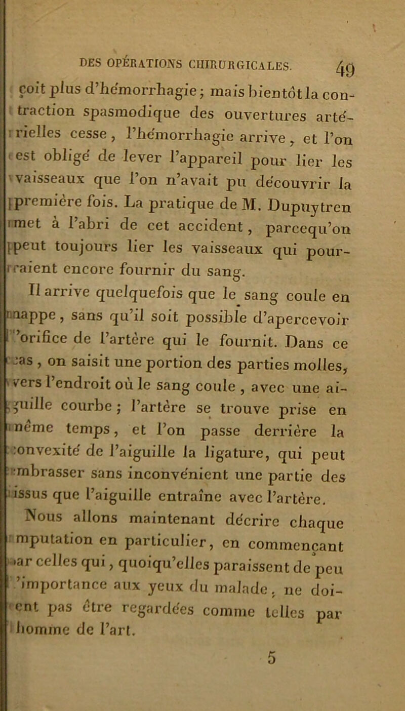 coït plus d’he'morrhagie ; mais bientôt la con- traction spasmodique des ouvertures arté- ; rielles cesse , l'hémorrhagie ari’ive , et Ton est oblige de lever l’appareil pour lier les Vvaisseaux que l’on n’avait pu découvrir la ipiemiere fois. La pratique de M. Dupuytrcn imet à l’abri de cet accident, parcequ’on 1 peut toujours lier les vaisseaux qui pour- rraient encore fournir du sans. Il arrive quelquefois que le sang coule en t.nappe, sans qu il soit possible d’apercevoir i 'orifice de l’artère qui le fournit. Dans ce I-'as , on saisit une portion des parties molles, vers 1 endroit ou le sang coule , avec une ai- quille courbe; l’artère se trouve prise en ■ neme temps, et l’on passe derrière la :onvexité de l’aiguille la ligature, qui peut mbrasser sans inconvénient une partie des issus que l’aiguille entraîne avec l’artère. Nous allons maintenant décrire chaque mputation en particulier, en commençant •ar celles qui, quoiqu’elles paraissent de peu 'importance aux yeux du malade, ne doi- ent pas être regardées comme telles par homme de l’art.