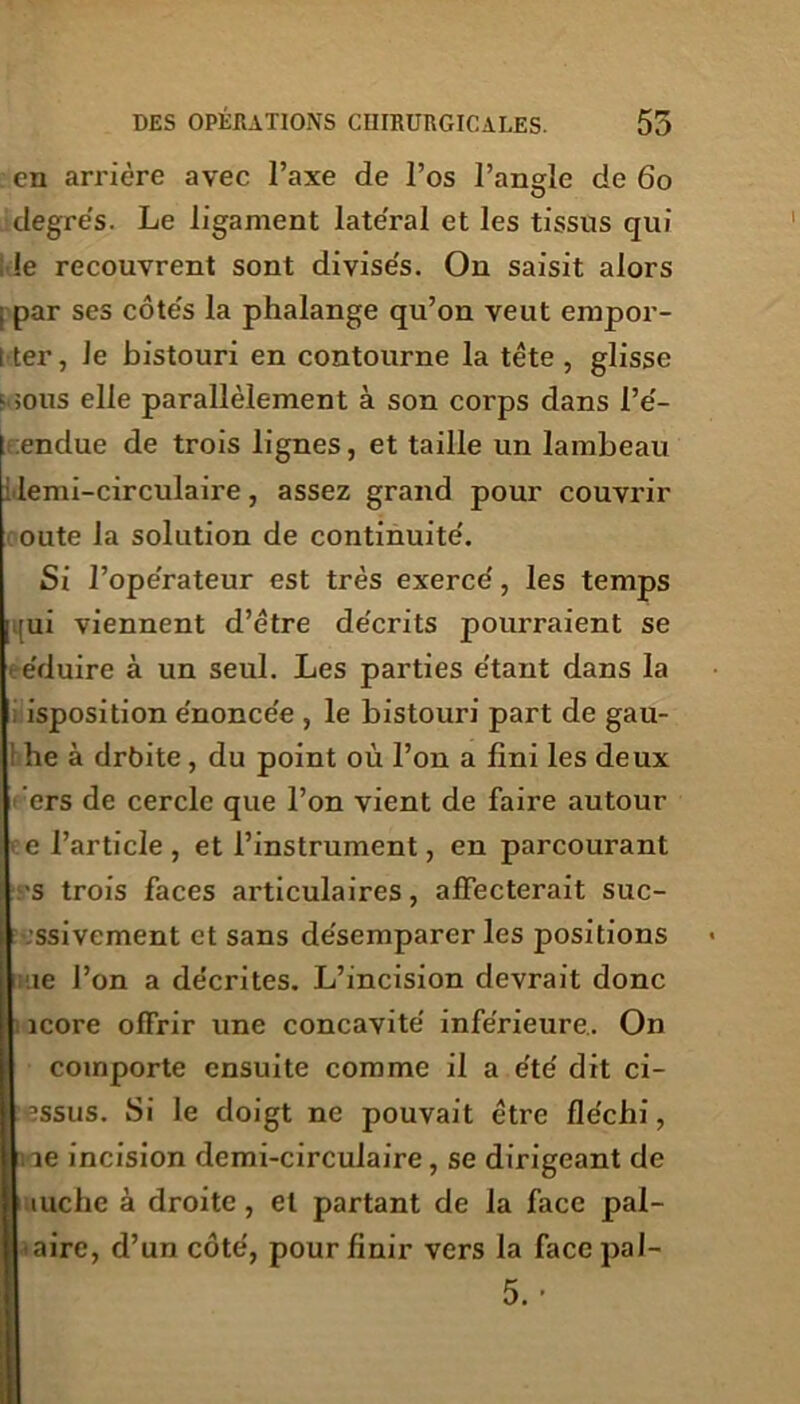 en arriére avec l’axe de l’os l’angle de 60 degrés. Le ligament latéral et les tissus qui ; le recouvrent sont divisés. On saisit alors ; par ses côtés la phalange qu’on veut empor- l ter, Je bistouri en contourne la tête, glisse - ;ous elle parallèlement à son corps dans l’é- endue de trois lignes, et taille un lambeau lemi-circulaire, assez grand pour couvrir oute la solution de continuité. Si l’opérateur est très exercé, les temps qui viennent d’être décrits pourraient se ■ éduire à un seul. Les parties étant dans la isposition énoncée , le bistouri part de gau- 1 he à drbite, du point où l’on a fini les deux ers de cercle que l’on vient de faire autour e l’article , et l’instrument, en parcourant 'S trois faces articulaires, affecterait suc- -ssivcment et sans désemparer les positions 11e l’on a décrites. L’incision devrait donc icore offrir une concavité inférieure. On comporte ensuite comme il a été dit ci- ’ssus. Si le doigt ne pouvait être fléchi, ioe incision demi-circulaire, se dirigeant de || luche à droite, et partant de la face pal- | faire, d’un côté, pour finir vers la face pal- 5.-