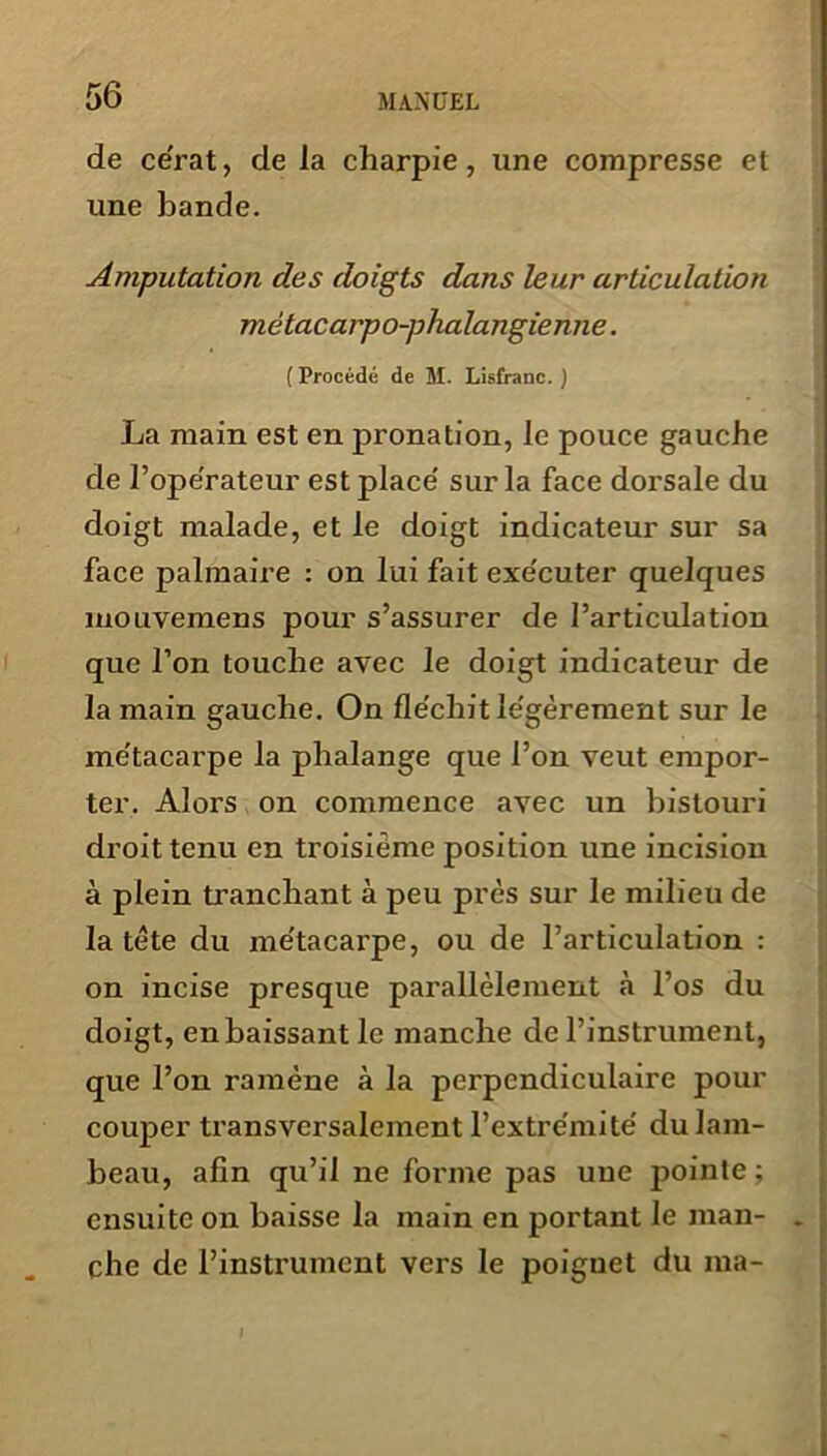 de cérat, de la charpie, une compresse et une bande. Amputation des doigts dans leur articulation métacarpo-phalangienne. (Procédé de M. Lisfranc. ) La main est en pronation, le pouce gauche de l’opérateur est placé sur la face dorsale du doigt malade, et le doigt indicateur sur sa face palmaire : on lui fait exécuter quelques mouvemens pour s’assurer de l’articulation que l’on touche avec le doigt indicateur de la main gauche. On fléchit légèrement sur le métacarpe la phalange que l’on veut empor- ter. Alors on commence avec un bistouri droit tenu en troisième position une incision à plein tranchant à peu près sur le milieu de la tète du métacarpe, ou de l’articulation : on incise presque parallèlement à l’os du doigt, en baissant le manche de l’instrument, que l’on ramène à la perpendiculaire pour couper transversalement l’extrémité du lam- beau, afin qu’il ne forme pas une pointe ; ensuite on baisse la main en portant le man- . che de l’instrument vers le poignet du ma-