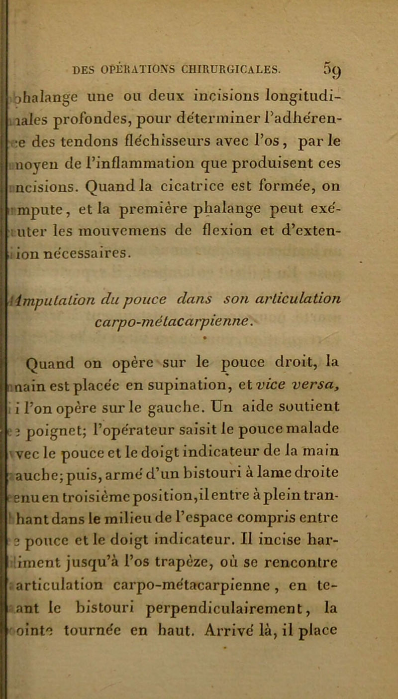 l)9 bhalange une ou deux incisions longitudi- . laies profondes, pour déterminer l’adhe'ren- :e des tendons fléchisseurs avec l’os , par le noyen de l’inflammation que produisent ces nuisions. Quand la cicatrice est formée, on mpute, et la première phalange peut exé- i uter les mouvemens de flexion et d’exten- i ion nécessaires. ! imputation du pouce dans son articulation carpo-mélacarpienne. Quand on opère sur le pouce droit, la :nain est placée en supination, et vice versa, 1 l’on opère sur le gauche. Un aide soutient poignet; l’opérateur saisit le pouce malade ivec le pouce et le doigt indicateur de la main auche; puis, armé d’un bistouri à lame droite enuen troisième position,il entre a plein tran- hantdans le milieu de l’espace compris entre 2 pouce et le doigt indicateur. Il incise har- diment jusqu’à l’os trapèze, où se rencontre articulation carpo-métacarpienne , en te- ant le bistouri perpendiculairement, la ointe tournée en haut. Arrivé là, il place