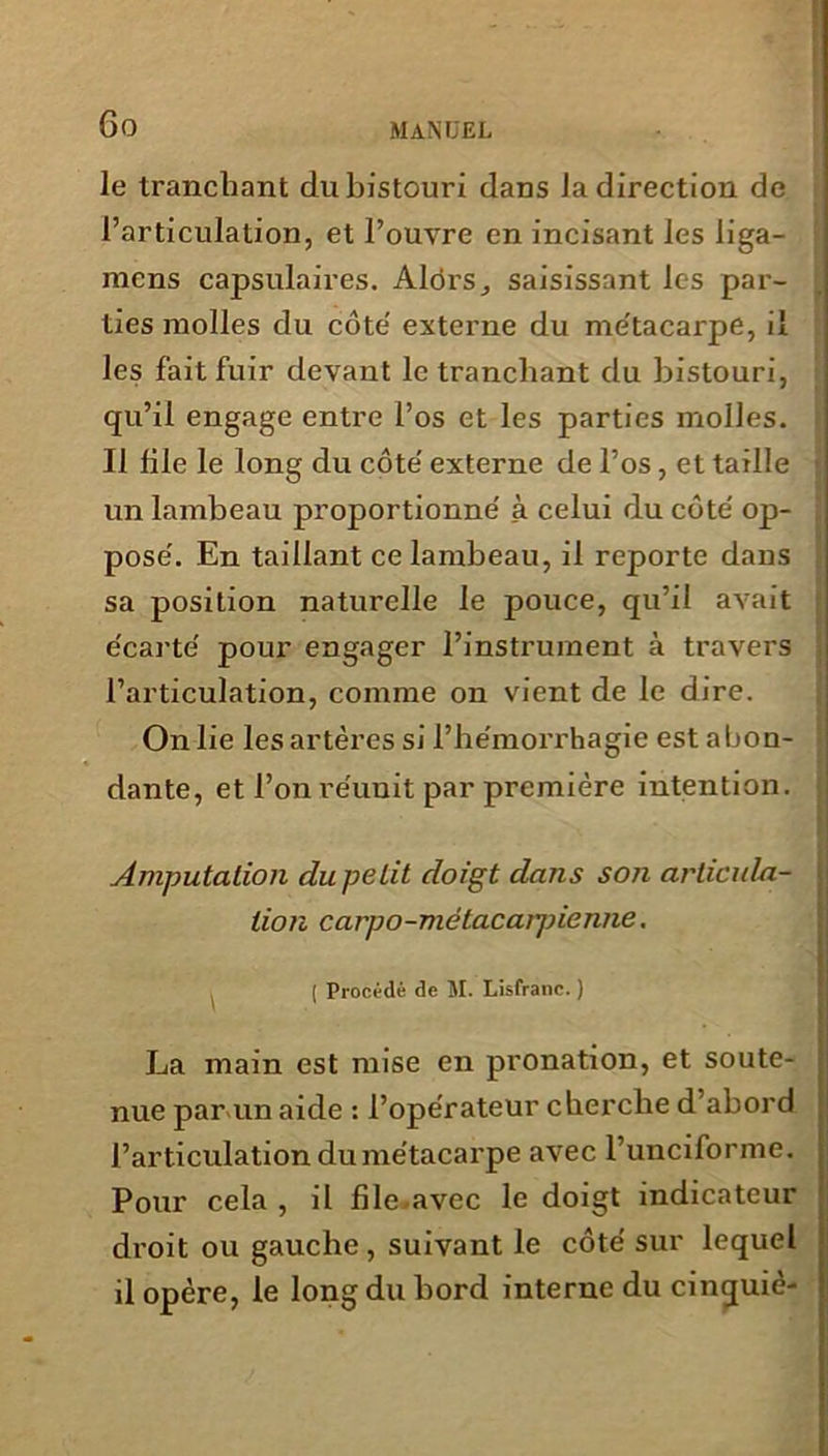 le tranchant du bistouri dans la direction de l’articulation, et l’ouvre en incisant les liga- mcns capsulaires. Alors^ saisissant les par- ties molles du côte externe du métacarpe, il les fait fuir devant le tranchant du bistouri, qu’il engage entre l’os et les parties molles. Il file le long du côte' externe de l’os, et taille un lambeau proportionne' à celui du côte' op- pose'. En taillant ce lambeau, il reporte dans sa position naturelle le pouce, qu’il avait e'carte' pour engager l’instrument à travers l’articulation, comme on vient de le dire. On lie les artères si l’he'morrhagie est abon- dante, et l’on réunit par première intention. Amputation du petit doigt dans son articula- tion carpo-métacarpienne. ( Procédé de M. Lisfranc. ) La main est mise en pronation, et soute- nue par un aide : l’opérateur cherche d’abord l’articulation du métacarpe avec l’unciforme. Pour cela , il file.avec le doigt indicateur droit ou gauche , suivant le côté sur lequel il opère, le long du bord interne du cinquiè-