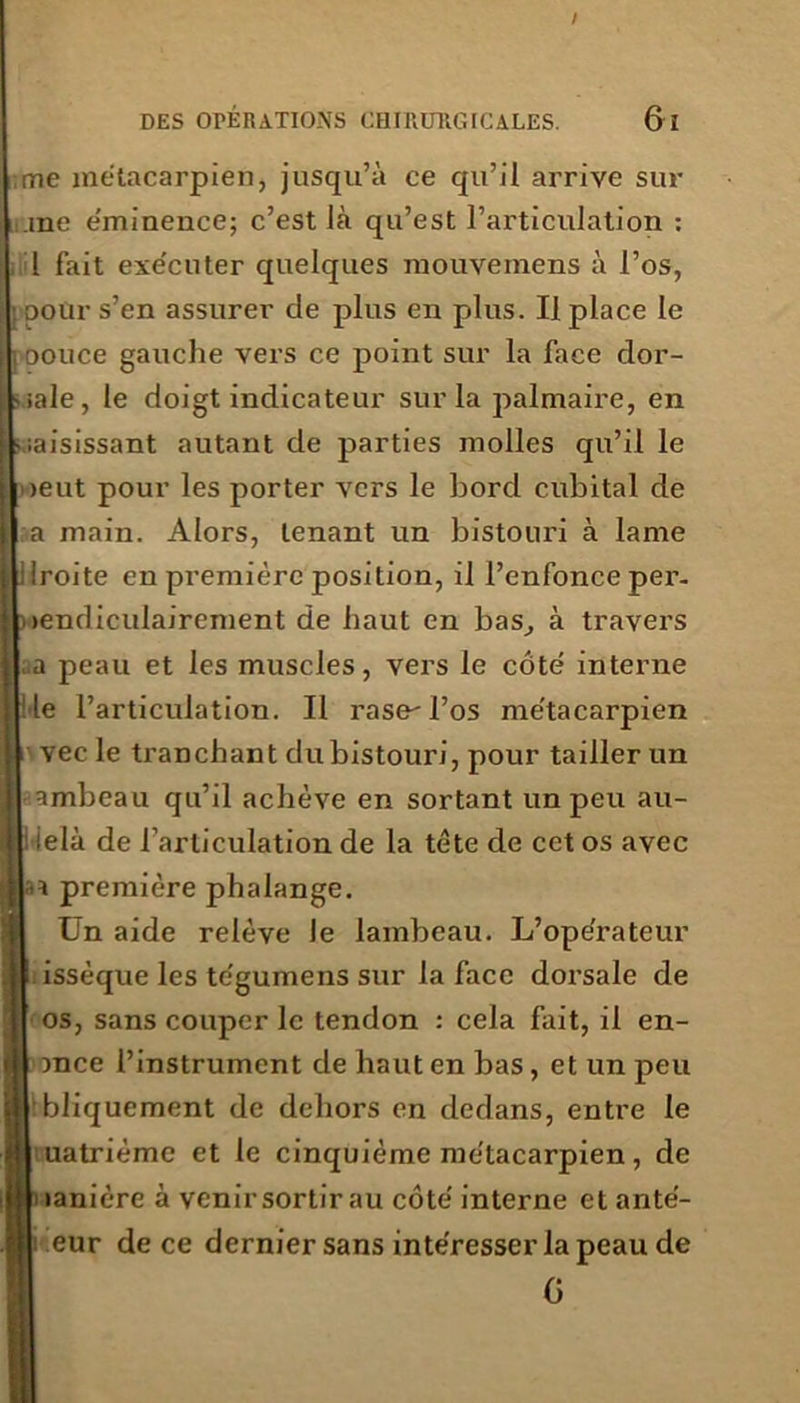 me métacarpien, jusqu’à ce qu’il arrive sur .me e'minence; c’est là qu’est l’articulation : 1 fait exe'cuter quelques mouveinens à l’os, pour s’en assurer de plus en plus. Il place le oouce gauche vers ce point sur la face dor- sale, le doigt indicateur sur la palmaire, en saisissant autant de parties molles qu’il le >eut pour les porter vers le bord cubital de a main. Alors, tenant un bistouri à lame Iroite en première position, il l’enfonce per. lendiculairement de haut en bas, à travers a peau et les muscles, vers le côte interne Me l’articulation. Il rase-l’os me'tacarpien vec le tranchant du bistouri, pour tailler un ambeau qu’il achève en sortant un peu au- ielà de l’articulation de la tète de cet os avec a a première phalange. Un aide relève le lambeau. L’ope'rateur I issèque les tègumens sur la face dorsale de os, sans couper le tendon : cela fait, il en- ince l’instrument de haut en bas, et un peu bliquement de dehors en dedans, entre le k uatrième et le cinquième me'tacarpien, de |i lanière à venir sortir au côte' interne et anté- I eur de ce dernier sans intéresser la peau de G