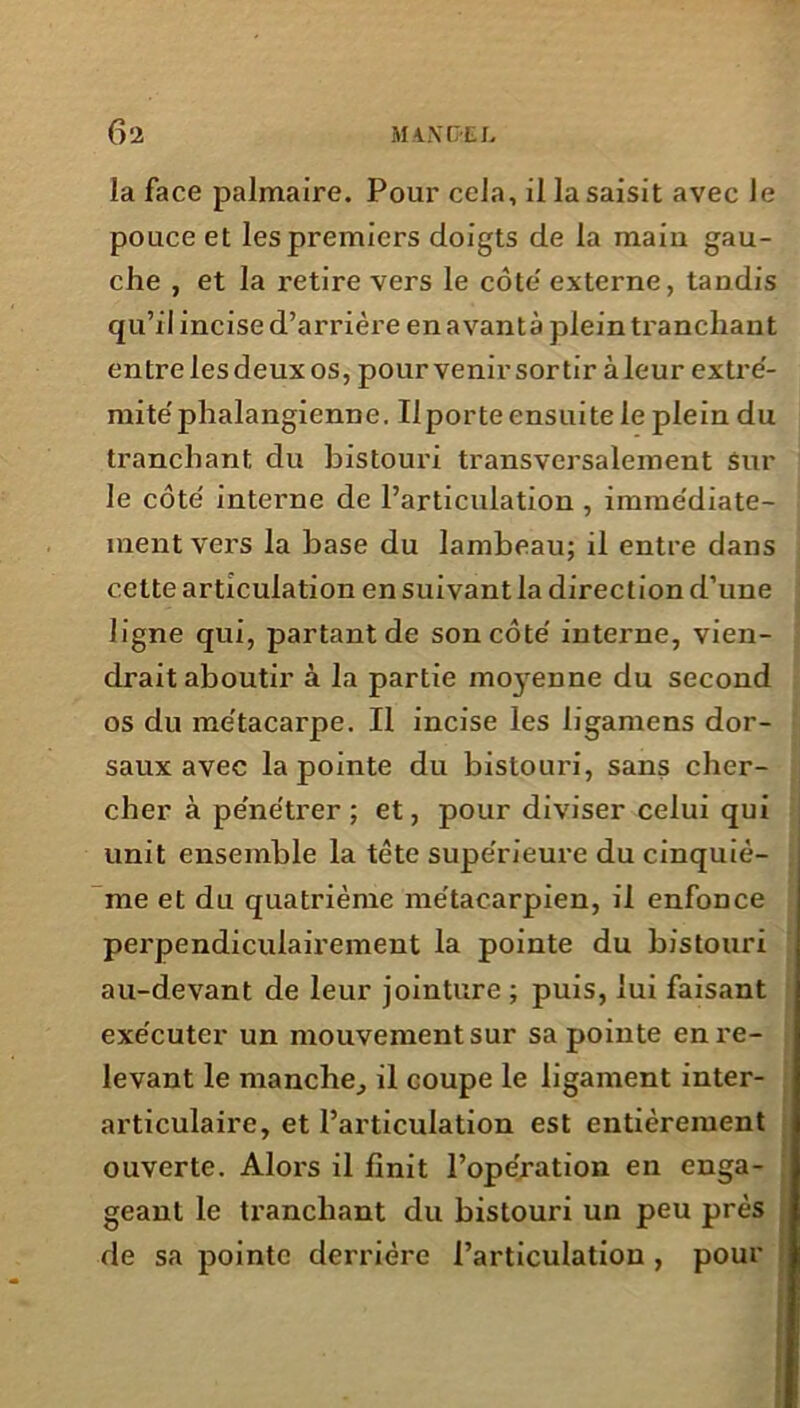 la face palmaire. Pour cela, il la saisit avec Je pouce et les premiers doigts de la maiu gau- che , et la i-etire vers le côte' externe, tandis qu’il incise d’arrière en avantà plein tranchant entre les deux os, pour venir sortir à leur extré- mité'phalangienne. Il porte ensuite le plein du tranchant du bistouri transversalement sur le côté interne de l’articulation , immédiate- i ment vers la base du lambeau; il entre dans cette articulation en suivant la direction d’une ligne qui, partant de son côté interne, vien- drait aboutir à la partie moyenne du second os du métacarpe. Il incise les ligamens dor- saux avec la pointe du bistouri, sans cher- cher à pénétrer ; et, pour diviser celui qui unit ensemble la tête supérieure du cinquiè- me et du quatrième métacarpien, il enfonce perpendiculairement la pointe du bistouri au-devant de leur jointure ; puis, lui faisant exécuter un mouvement sur sa pointe en re- levant le manche, il coupe le ligament inter- articulaire, et l’articulation est entièrement ouverte. Alors il finit l’opération en enga- geant le tranchant du bistouri un peu près j de sa pointe derrière l’articulation , pour j