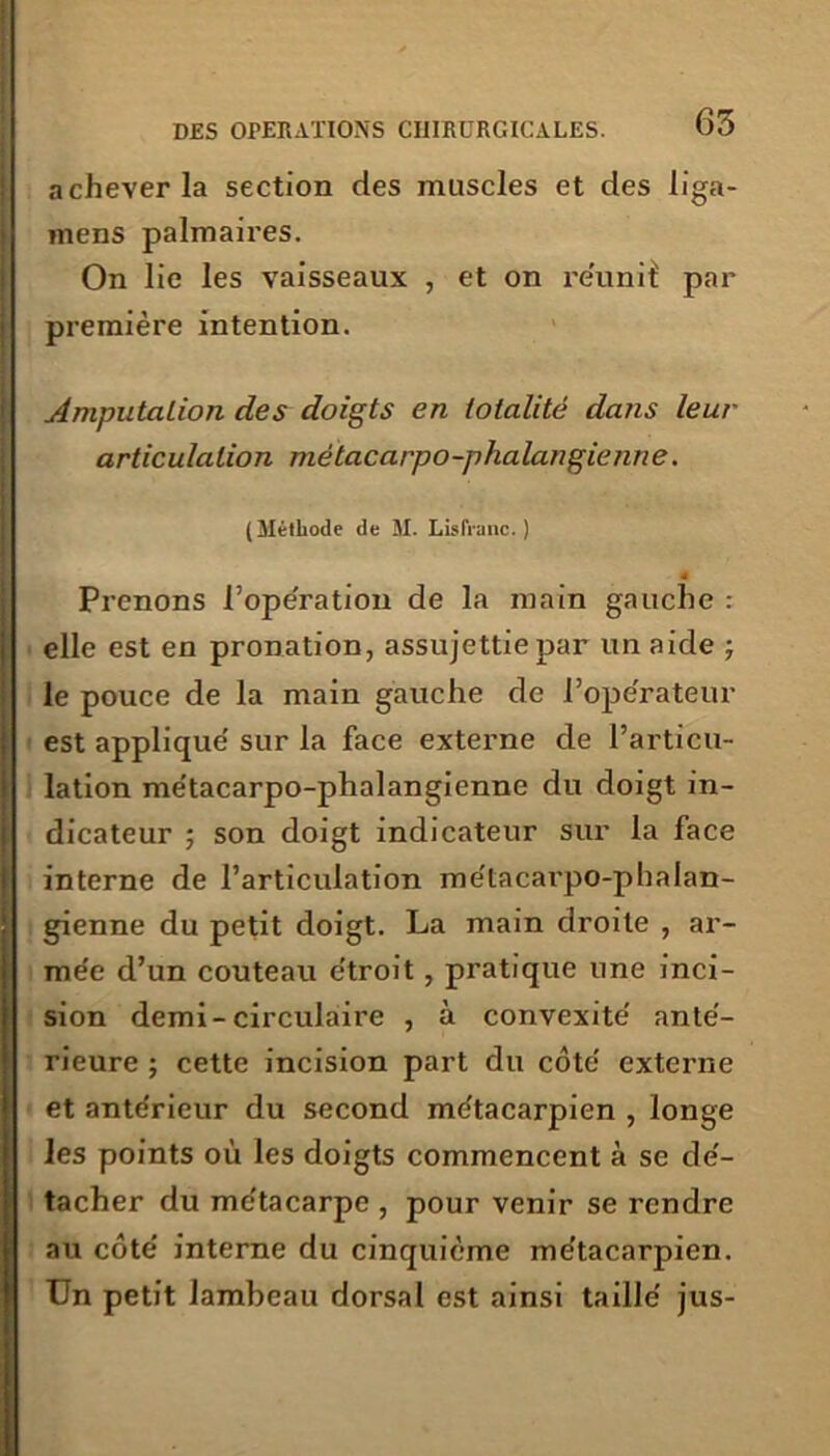 achever la section des muscles et des liga- mens palmaires. On lie les vaisseaux , et on réunit par première intention. imputation des doigts en totalité dans leur articulation métacarpo-phalangienne. (Méthode de M. LisIVanc. ) 4 Prenons l’opération de la main gauche : elle est en pronation, assujettie par un aide ; le pouce de la main gauche de l’opérateur est applique' sur la face externe de l’articu- lation métacarpo-phalangienne du doigt in- dicateur ; son doigt indicateur sur la face interne de l’articulation métacarpo-phalan- gienne du petit doigt. La main droite , ar- mée d’un couteau étroit, pratique une inci- sion demi-circulaire , à convexité anté- rieure ; cette incision part du côté externe et antérieur du second métacarpien , longe les points où les doigts commencent à se dé- tacher du métacarpe , pour venir se rendre au côté interne du cinquième métacarpien. Un petit lambeau dorsal est ainsi taillé jus-