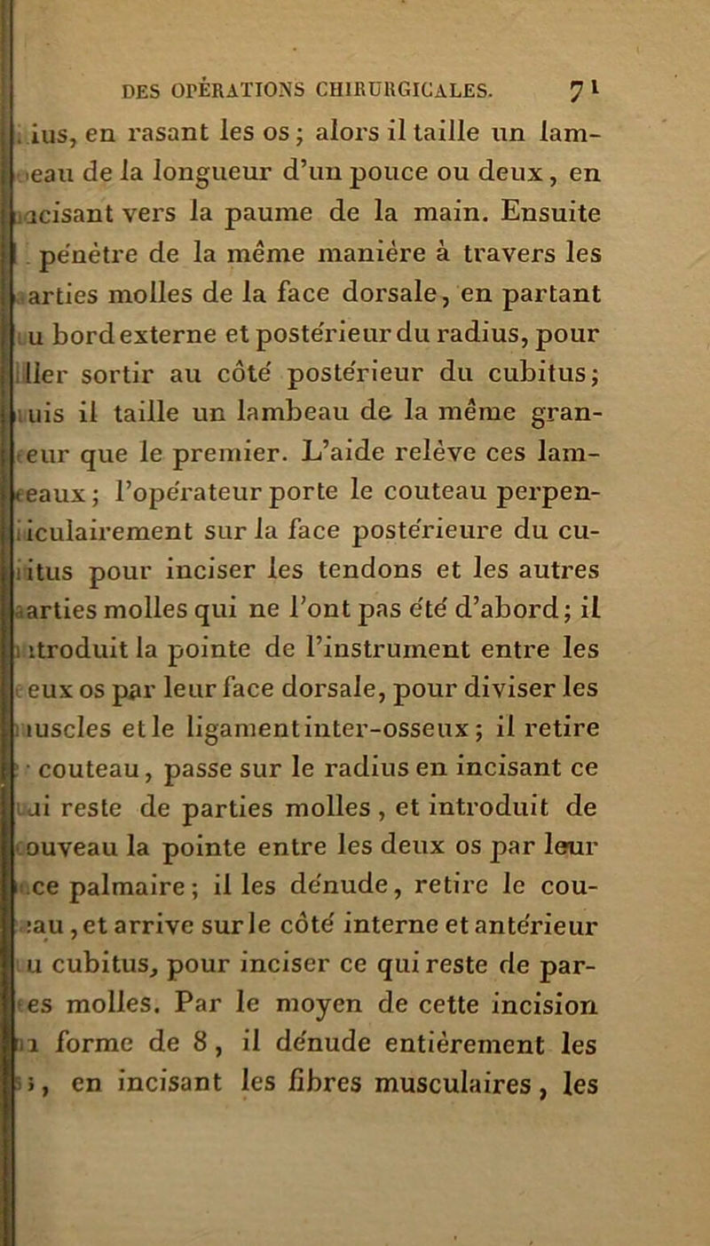 . ius, en rasant les os ; alors il taille un lam- beau de la longueur d’un pouce ou deux, en lacisant vers la paume de la main. Ensuite pénètre de la même manière à travers les , arties molles de la face dorsale, en partant ; u bord externe et postérieur du radius, pour lier sortir au côté postérieur du cubitus; a uis il taille un lambeau de la même gran- eur que le premier. L’aide relève ces lam- beaux ; l’opérateur porte le couteau perpen- ; iculairement sur la face postérieure du cu- itus pour inciser les tendons et les autres .arties molles qui ne l’ont pas été d’abord; il i itroduit la pointe de l’instrument entre les : eux os par leur face dorsale, pour diviser les fuselés elle ligament inter-osseux ; il retire couteau, passe sur le radius en incisant ce ui reste de parties molles , et introduit de ouveau la pointe entre les deux os par leur .ce palmaire; il les dénude, retire le cou- :au,etarrive surle côté interne et antérieur u cubitus, pour inciser ce qui reste de par- es molles. Par le moyen de cette incision ni forme de 8, il dénude entièrement les u, en incisant les fibres musculaires, les