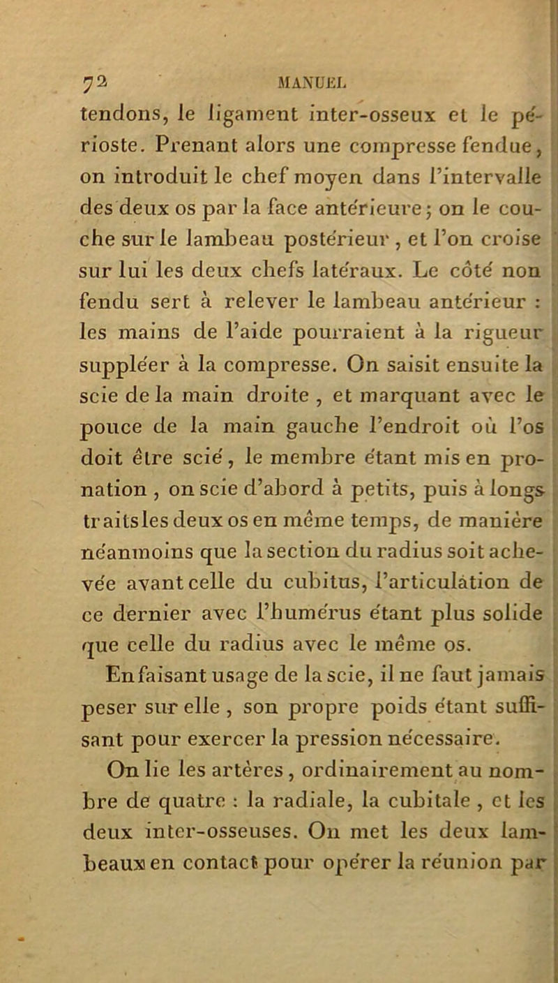 tendons, Je ligament inter-osseux et Je pé- rioste. Prenant alors une compresse fendue, on introduit Je chef moyen dans l’intervalle des deux os par la face ante'rieure ; on le cou- che sur Je lambeau postérieur , et l’on croise sur lui les deux cliefs latéraux. Le côté non fendu sert à relever le lambeau antérieur : les mains de l’aide pourraient à la rigueur suppléer à la compresse. On saisit ensuite la scie delà main droite , et marquant avec le pouce de la main gauche l’endroit où l’os doit être scié, le membre étant mis en pro- nation , on scie d’abord à petits, puis à longs traitsles deux os en meme temps, de manière néanmoins que la section du radius soit ache- vée avant celle du cubitus, l’articulation de ce dernier avec l’humérus étant plus solide que celle du radius avec le meme os. Enfaisant usage de la scie, il ne faut jamais peser sur elle , son propre poids étant suffi- sant pour exercer la pression nécessaire. On lie les artères , ordinairement au nom- bre de quatre : la radiale, la cubitale , et les deux inter-osseuses. O11 met les deux lam- beaux en contact pour opérer la réunion par