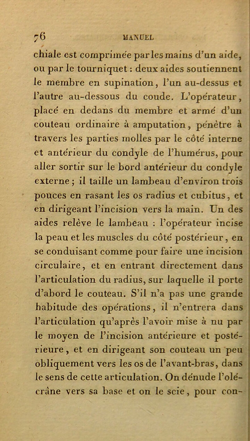 chiale est comprimée parles mains d’un aide, ou par le tourniquet : deux aides soutiennent le membre en supination, l’un au-dessus et l’autre au-dessous du coude. L’operateur, place' en dedans du membre et armé d’un couteau ordinaire à amputation, pénètre à travers les parties molles par le côté interne et antérieur du condyle de l’humérus, pour aller sortir sur le bord antérieur du condyle externe ; il taille un lambeau d’environ trois pouces en rasant les os radius et cubitus, et en dirigeant l’incision vers la main. Un des aides relève le lambeau : l’opérateur incise la peau et les muscles du côté postérieur, en se conduisant comme pour faire une incision circulaire, et en entrant directement dans l’articulation du radius, sur laquelle il porte d’abord le couteau. S’il n’a pas une grande habitude des opérations, il n’entrera dans l’articulation qu’après l’avoir mise à nu par le moyen de l’incision antérieure et posté- obliquement vers les os de l’avant-bras, dans le sens de cette articulation. On dénude l’olé- cràne vers sa base et on le scie, pour con-