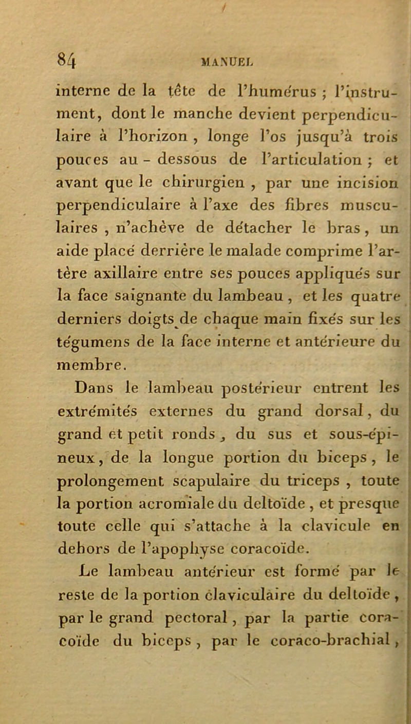 interne de la tête de l’humérus ; l’instru- ment, dont le manche devient perpendicu- laire à l’horizon , longe l’os jusqu’à trois pouces au - dessous de l’articulation ; et avant que le chirurgien , par une incision pei'pendiculaire à l’axe des fibres muscu- laii'es , n’achève de de'tacher le bras , un aide placé derrière le malade comprime l’ar- tère axillaire entre ses pouces appliqués sur la face saignante du lambeau , et les quatre derniers doigts de chaque main fixés sur les tégumens de la face interne et antérieure du membre. Dans le lambeau postérieur entrent les extrémités externes du grand dorsal, du grand et petit ronds , du sus et sous-épi- neux , de la longue portion du biceps , le prolongement scapulaire du triceps , toute la portion acromiale du deltoïde , et presque toute celle qui s’attache à la clavicule en dehors de l’apophyse coracoïde. Le lambeau antérieur est formé par Je reste de la portion claviculaire du deltoïde , par le grand pectoral , par la partie cora- coïde du biceps , par le coraco-bracliial,