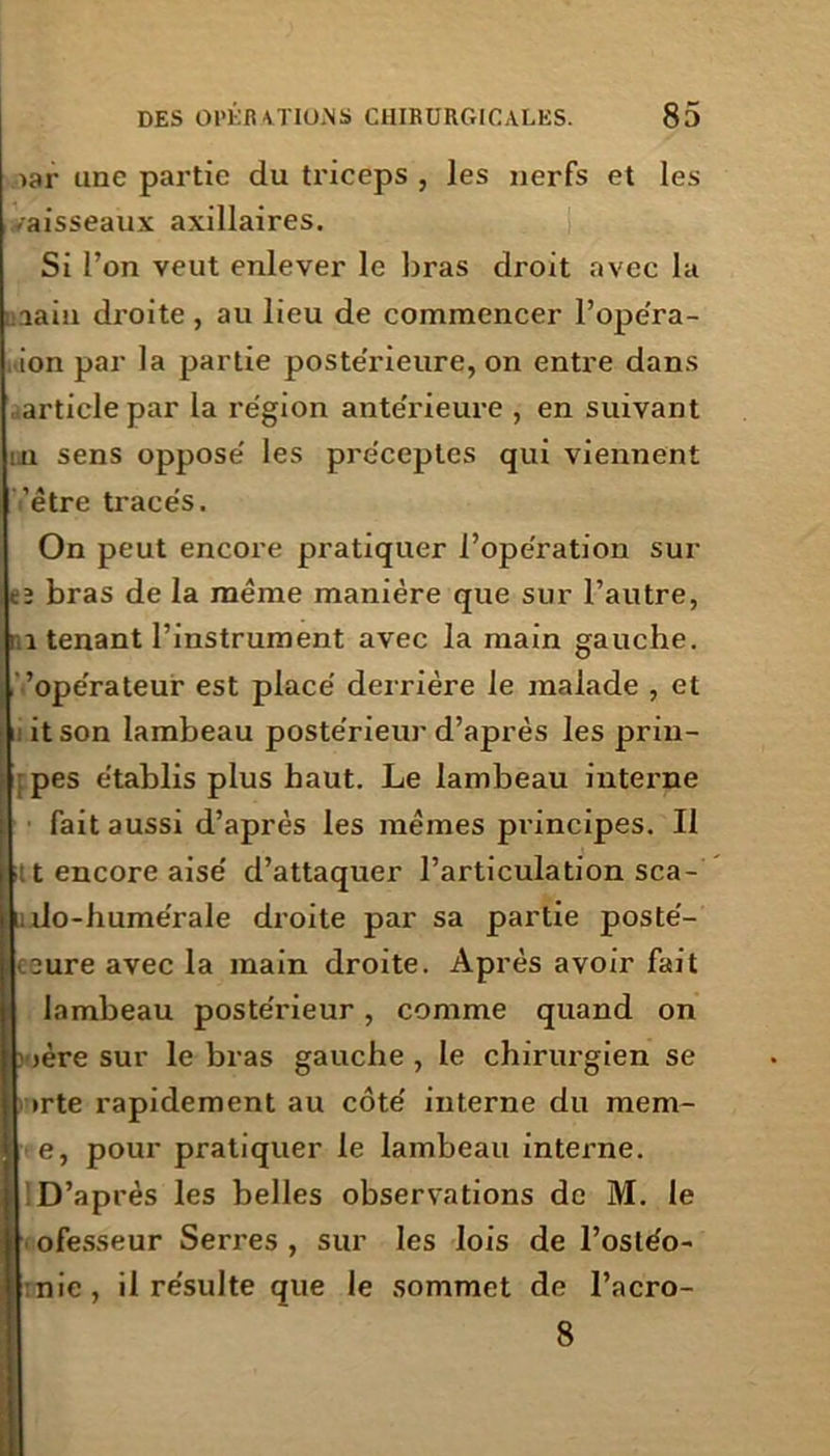 >ar une partie du triceps , les nerfs et les -aisseaux axillaires. Si l’on veut enlever le liras droit avec la îaiu droite, au lieu de commencer l’opéra- ion par la partie postérieure, on entre dans article par la région antérieure , en suivant : u sens opposé les préceptes qui viennent ’étre tracés. On peut encore pratiquer l’opération sur cï bras de la meme manière que sur l’autre, ■ i tenant l’instrument avec la main gauche, ’opérateur est placé derrière le malade , et itson lambeau postérieur d’après les prin- pes établis plus haut. Le lambeau interne fait aussi d’après les mêmes principes. Il t encore aisé d’attaquer l’articulation sca- I; do-humérale droite par sa partie posté- :eure avec la main droite. Après avoir fait lambeau postérieur, comme quand on jère sur le bras gauche , le chirurgien se irte rapidement au côté interne du mem- e, pour pratiquer le lambeau interne. D’après les belles observations de M. le || ofesseur Serres , sur les lois de l’osléo- i' nie, il résulte que le sommet de l’acro- 8