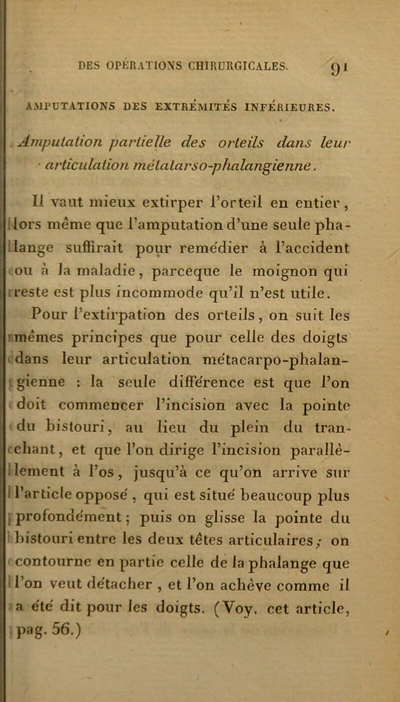 AMPUTATIONS DES EXTREMITES INFERIEURES. Amputation partielle des orteils dans leur articulation métatarso-phalangienne. Il vaut mieux extirper l’orteil en entier, lors même que l’amputation d’une seule pha- lange suffirait pour remédier à l’accident ou à la maladie, parceque le moignon qui reste est plus incommode qu’il n’est utile. Pour l’extirpation des orteils, on suit les memes principes que pour celle des doigts dans leur articulation métacarpo-phalan- gienne : la seule différence est que l’on doit commencer l’incision avec la pointe du bistouri, au lieu du plein du tran- chant, et que l’on dirige l’incision parallë- ; lement à l’os, jusqu’à ce qu’on arrive sur i l’article oppose , qui est situé beaucoup plus {profondément; puis on glisse la pointe du bistouri entre les deux têtes articulaires/ on contourne en partie celle de la phalange que l’on veut détacher , et l’on achève comme il a été dit pour les doigts. (Voy. cet article, pag. 56.)