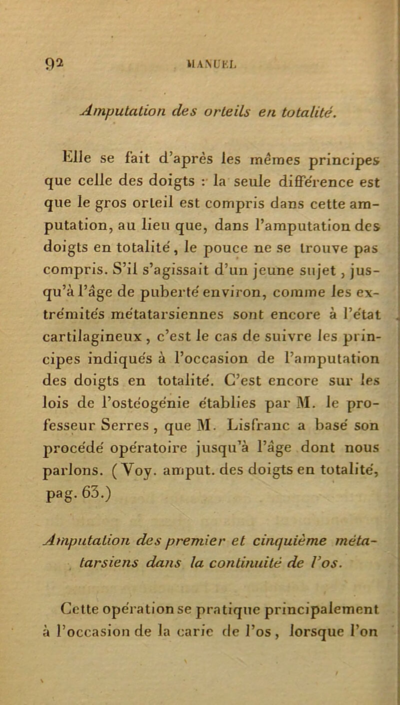 02 UANUKL Amputation des orteils en totalité. Elle se fait d’après les memes principes que celle des doigts : la seule différence est que le gros orteil est compris dans cette am- putation, au lieu que, dans l’amputation des doigts en totalité, le pouce ne se trouve pas compris. S’il s’agissait d’un jeune sujet , jus- qu’à l’âge de puberté environ, comme les ex- trémités métatarsiennes sont encore à l’état cartilagineux , c’est le cas de suivre les prin- cipes indiqués à l’occasion de l’amputation des doigts en totalité. C’est encore sur les lois de l’ostéoge'nie établies par M. le pro- fesseur Serres, que M. Lisfranc a basé son procédé opératoire jusqu’à l’âge dont nous parlons. ( Yoy. amput. des doigts en totalité, pag. 63.) Amputation des premier et cinquième méta- tarsiens dans la continuité de l’os. Cette opération se pratique principalement à l’occasion de la carie de l’os, lorsque l’on