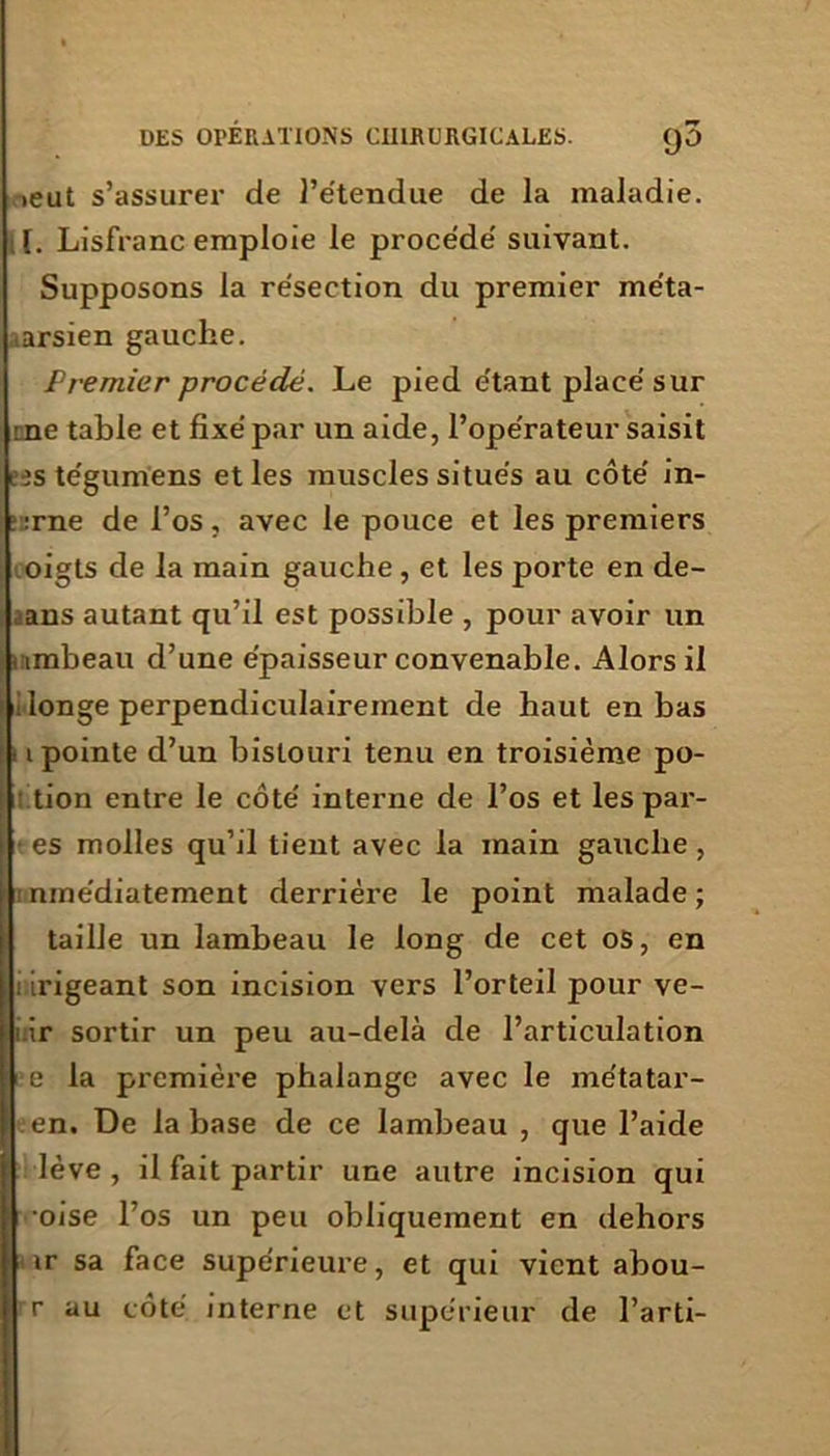 ieut s’assurer de l’étendue de la maladie. [. Lisfranc emploie le procédé suivant. Supposons la résection du premier méta- ■ arsien gauche. Premier procédé. Le pied étant placé sur me table et fixé par un aide, l’opérateur saisit eîstégumens et les muscles situés au côté in- ::rne de l’os, avec le pouce et les premiers oigts de la main gauche , et les porte en de- ans autant qu’il est possible , pour avoir un uimbeau d’une épaisseur convenable. Alors il I longe perpendiculairement de haut en bas i pointe d’un bistouri tenu en troisième po- tion entre le côté interne de l’os et les par- es molles qu’il tient avec la main gauche, nmédiatement derrière le point malade ; taille un lambeau le long de cet os, en ; irigeant son incision vers l’orteil pour ve- 1 ir sortir un peu au-delà de l’articulation e la première phalange avec le métatar- en. De la base de ce lambeau , que l’aide lève , il fait partir une autre incision qui oise l’os un peu obliquement en dehors ir sa face supérieure, et qui vient abou- r au côté interne et supérieur de l’arti-