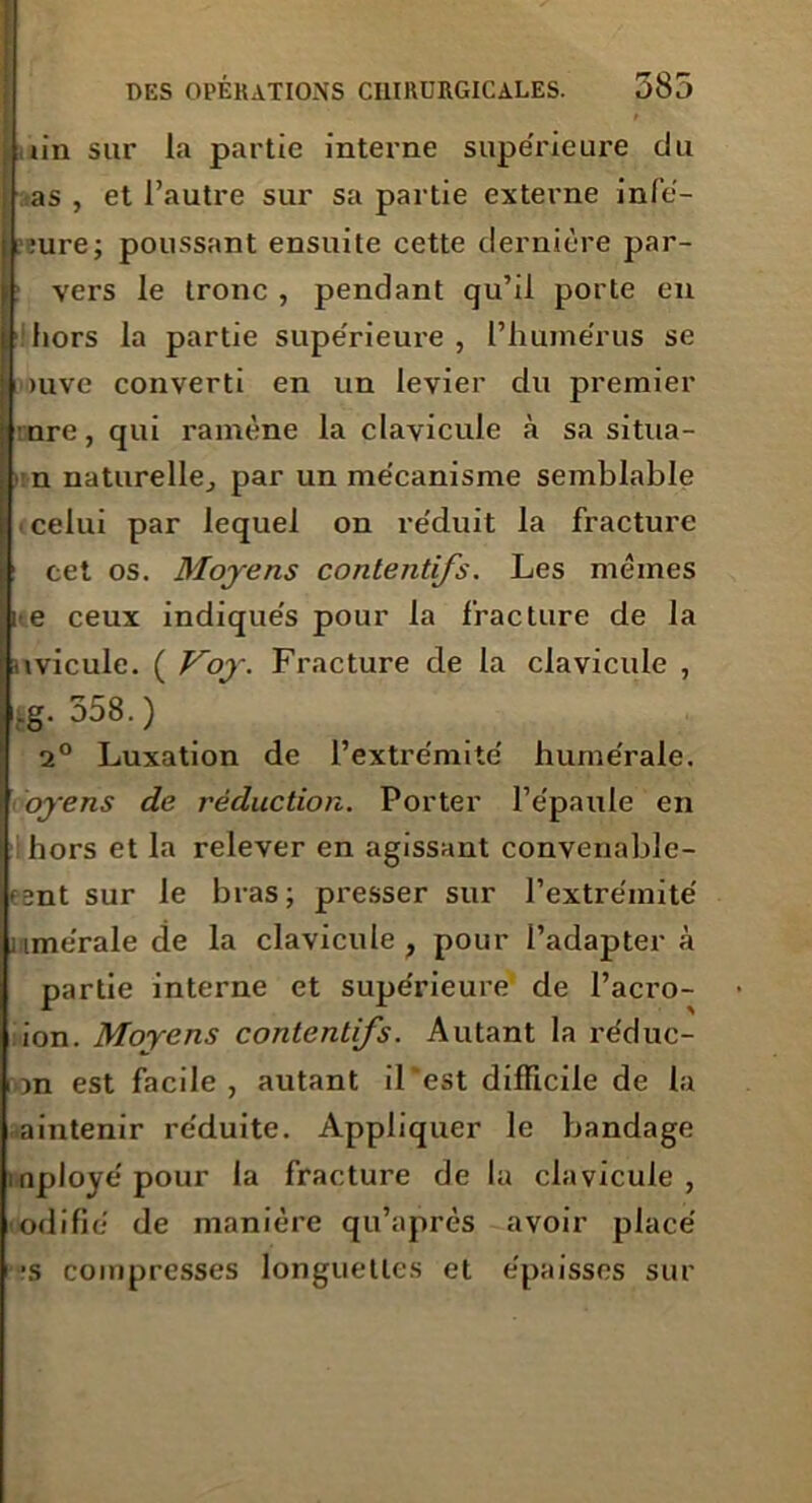 iin sur la partie interne supe'rieure du as , et l’autre sur sa partie externe infé- :ure; poussant ensuite cette dernière par- l| vers le tronc , pendant qu’il porte en hors la partie supe'rieure, l’humérus se )uvc converti en un levier du premier nre, qui ramène la clavicule à sa situa- ■ n naturelle,, par un mécanisme semblable ■ celui par lequel on re'duit la fracture cet os. Moyens contentifs. Les mêmes i e ceux indique's pour la fracture de la uvicule. ( Koy. Fracture de la clavicule , ig- 358.) 2° Luxation de l’extre'mite' hume’rale. oyens de réduction. Porter l’êpaule en hors et la relever en agissant convenable- tent sur le bras; presser sur l’extre'inite' iime'rale de la clavicule, pour l’adapter à partie interne et supérieure de l’acro- ion. Moyens contentifs. Autant la réduc- i m est facile, autant il‘est difficile de la aintenir réduite. Appliquer le bandage mployépour la fracture de la clavicule, odifié de manière qu’après avoir placé •s compresses longuettes et épaisses sur