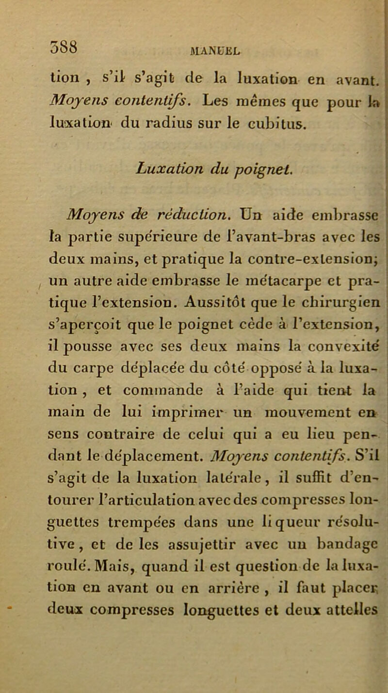 tion , s’il s’agit de la luxation en avant. Moyens contentifs. Les mêmes que pour la luxation du radius sur le cubitus. Luxation du poignet. Moyens de réduction. Un aide embrasse la partie supérieure de l’avant-bras avec les deux mains, et pratique la contre-extension; un autre aide embrasse le me'tacarpe et pra- tique l’extension. Aussitôt que le chirurgien s’aperçoit que le poignet cède à l’extension, il pousse avec ses deux mains la convexité du carpe déplacée du côté opposé à la luxa- tion , et commande à l’aide qui tient la main de lui imprimer un mouvement en sens contraire de celui qui a eu lieu pen- dant le déplacement. Moyens contentifs. S’il s’agit de la luxation latérale, il suffit d’en- tourer l’articulation avec des compresses lon- guettes trempées dans une liqueur résolu- tive , et de les assujettir avec un bandage roulé. Mais, quand il est question de la luxa- tion en avant ou en arrière , il faut placer deux compresses longuettes et deux attelles