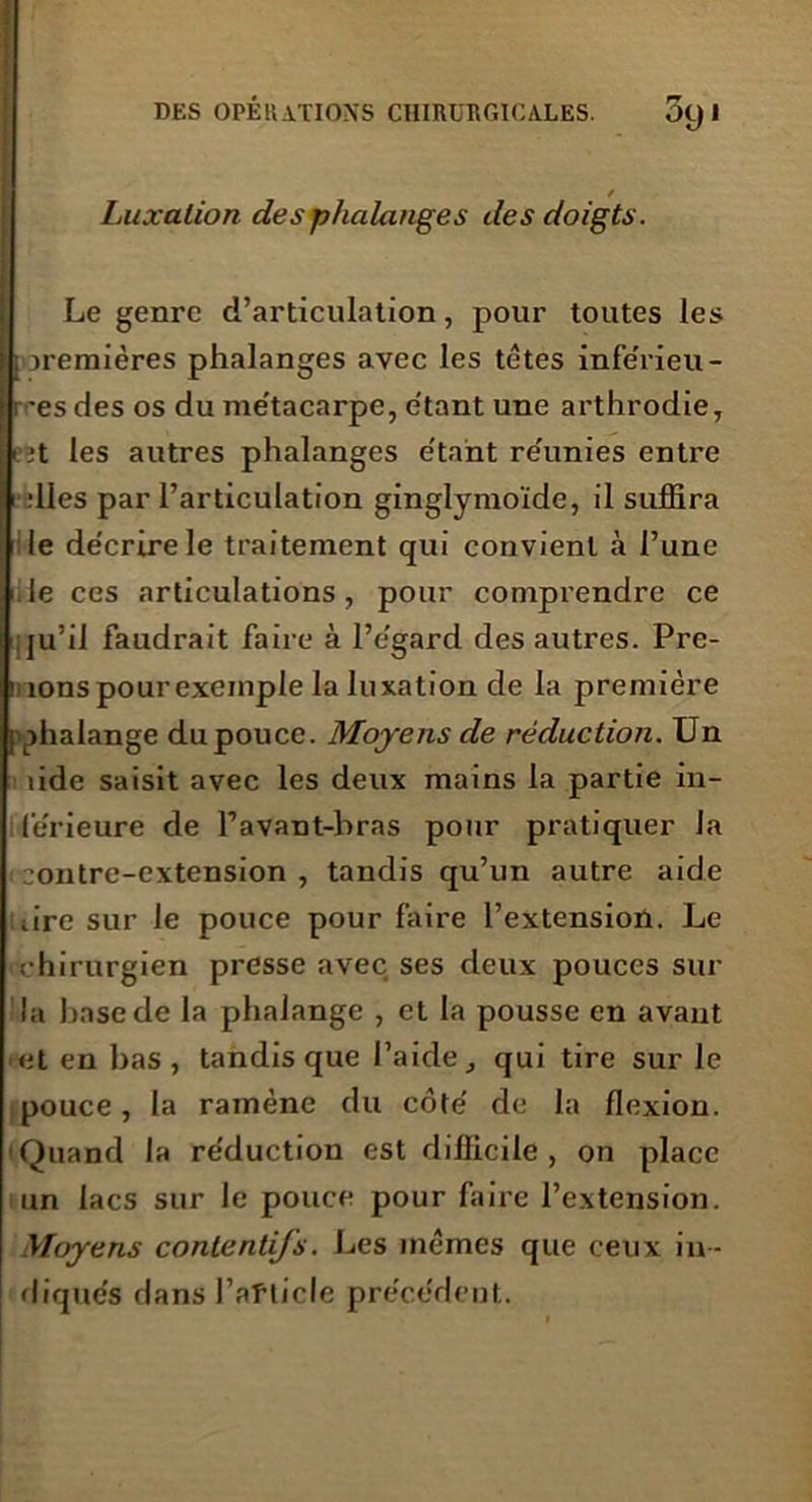 / Luxation des phalanges des doigts. Le genre d’articulation, pour toutes les : premières phalanges avec les têtes inférieu- i 'es des os du me'tacarpe, étant une arthrodie, i ,*t les autres phalanges e'tant reunies entre •elles par l’articulation ginglymoïde, il suffira le de'crirele traitement qui convient à l’une le ces articulations, pour comprendre ce ju’il faudrait faire à l’egard des autres. Pre- nons pour exemple la luxation de la première 1 phalange du pouce. Moyens de réduction. Un îide saisit avec les deux mains la partie in- ferieure de l’avant-bras pour pratiquer la contre-extension , tandis qu’un autre aide tire sur le pouce pour faire l’extensioû. Le rhirurgien presse avec ses deux pouces sur la hase de la phalange , et la pousse en avant et en bas, tandis que l’aide, qui tire sur le pouce, la ramène du côte’ de la flexion. Quand la re'ductiou est difficile, on place un lacs sur le pouce pour faire l’extension. Moyens contentifs. Les mêmes que ceux in - diques dans l’afticle précèdent.