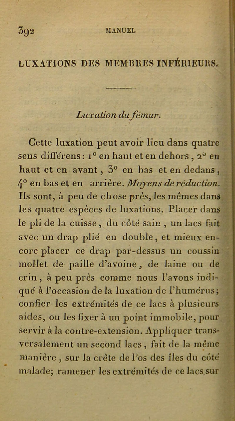 LUXATIONS DES MEMBRES INFÉRIEURS. Luxation du fémur. Cette luxation peut avoir lieu dans quatre sens différens : i° en haut et en dehors , 2° en haut et en avant, 3° en bas et en dedans, 4° en bas et en arrière. Moyens de réduction. Us sont, à peu de chose près, les mêmes dans les quatre espèces de luxations. Placer dans le pli de la cuisse, du côte' sain , un lacs fait avec un drap plie' eu double, et mieux en- core placer ce drap par-dessus un coussin mollet de paille d’avoine, de laine ou de crin, à peu près comme nous l’avons indi- que' à l’occasion de la luxation de l’humérus; confier les extrémités de ce lacs à plusieurs aides, ou les fixer à un point immobile, pour servir à la contre-extension. Appliquer trans- versalement un second lacs , fait de la même manière , sur la crête de l’os des îles du côté malade; ramener les extrémités de ce lacs sur