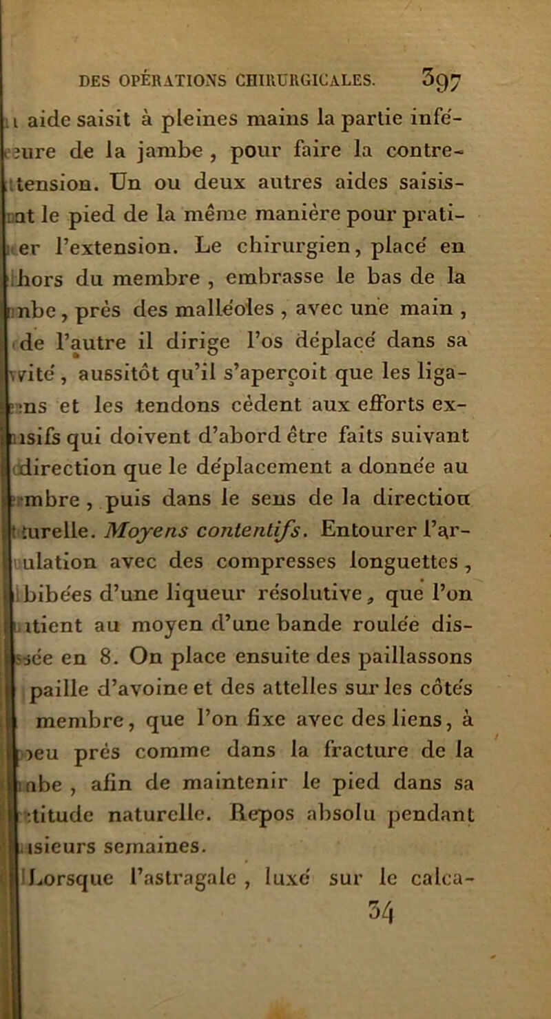 ■ i aide saisit à pleines mains la partie infé- lîure de la jambe , pour faire la contre- tension. Un ou deux autres aides saisis- at le pied de la même manière pour prati- er l’extension. Le chirurgien, place’ en hors du membre , embrasse le bas de la nbc , près des malléoles , avec une main , de l’autre il dirige l’os déplacé' dans sa rite', aussitôt qu’il s’aperçoit que les liga- ns et les tendons cèdent aux efforts ex- îsifs qui doivent d’abord être faits suivant direction que le déplacement a donne'e au mbre , puis dans le sens de la direction lurelle. Moyens contentifs. Entourer l’ar- uulation avec des compresses longuettes, ibibées d’une liqueur résolutive, que l’on itient au moyen d’une bande roulée dis- iée en 8. On place ensuite des paillassons paille d’avoine et des attelles sur les côtés membre, que l’on fixe avec des liens, à ieu prés comme dans la fracture de la nbe , afin de maintenir le pied dans sa :titude naturelle. Repos absolu pendant isieurs semaines. Lorsque l’astragale , luxé sur le calca- 54