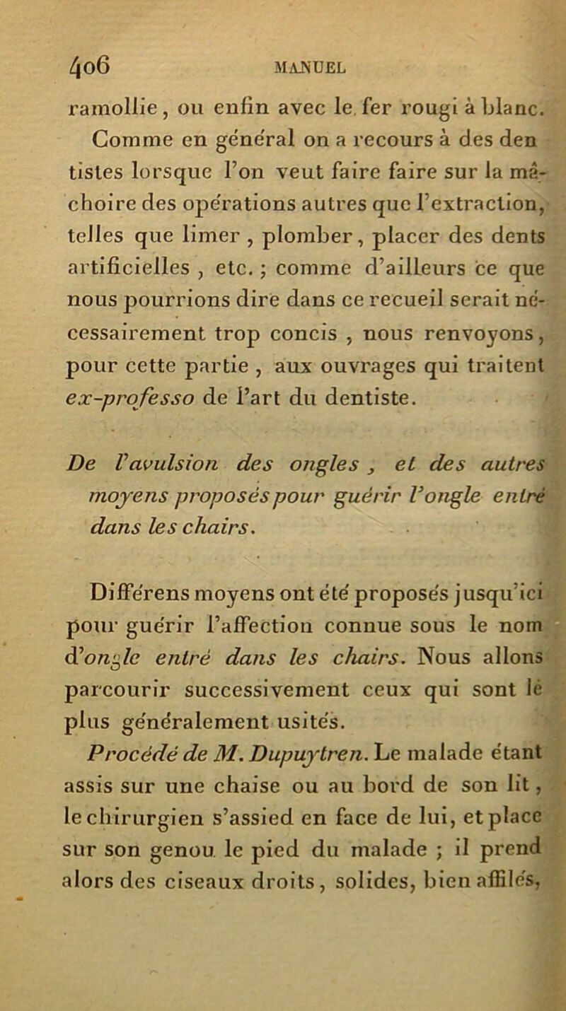 ramollie, ou enfin avec le fer rougi à blanc. Comme en general on a recours à des den tisles lorsque l’on veut faire faire sur la mâ- choire des opérations autres que l’extraction, telles que limer , plomber, placer des dents artificielles , etc. ; comme d’ailleurs ce que nous pourrions dire dans ce recueil serait né- cessairement trop concis , nous renvoyons, pour cette partie , aux ouvrages qui traitent ex-professo de l’art du dentiste. De Vavulsion des ongles , el des autres moyens proposés pour guérir V ongle entré dans le s chairs. Différens moyens ont été proposés jusqu’ici pour guérir l’affection connue sous le nom d’orcg/e entré dans les chairs. Nous allons parcourir successivement ceux qui sont lé plus généralement usités. Procédé de M. Dupuytren. Le malade étant assis sur une chaise ou au bord de son lit, le chirurgien s’assied en face de lui, et place sur son genou le pied du malade ; il prend alors des ciseaux droits, solides, bien affilés,