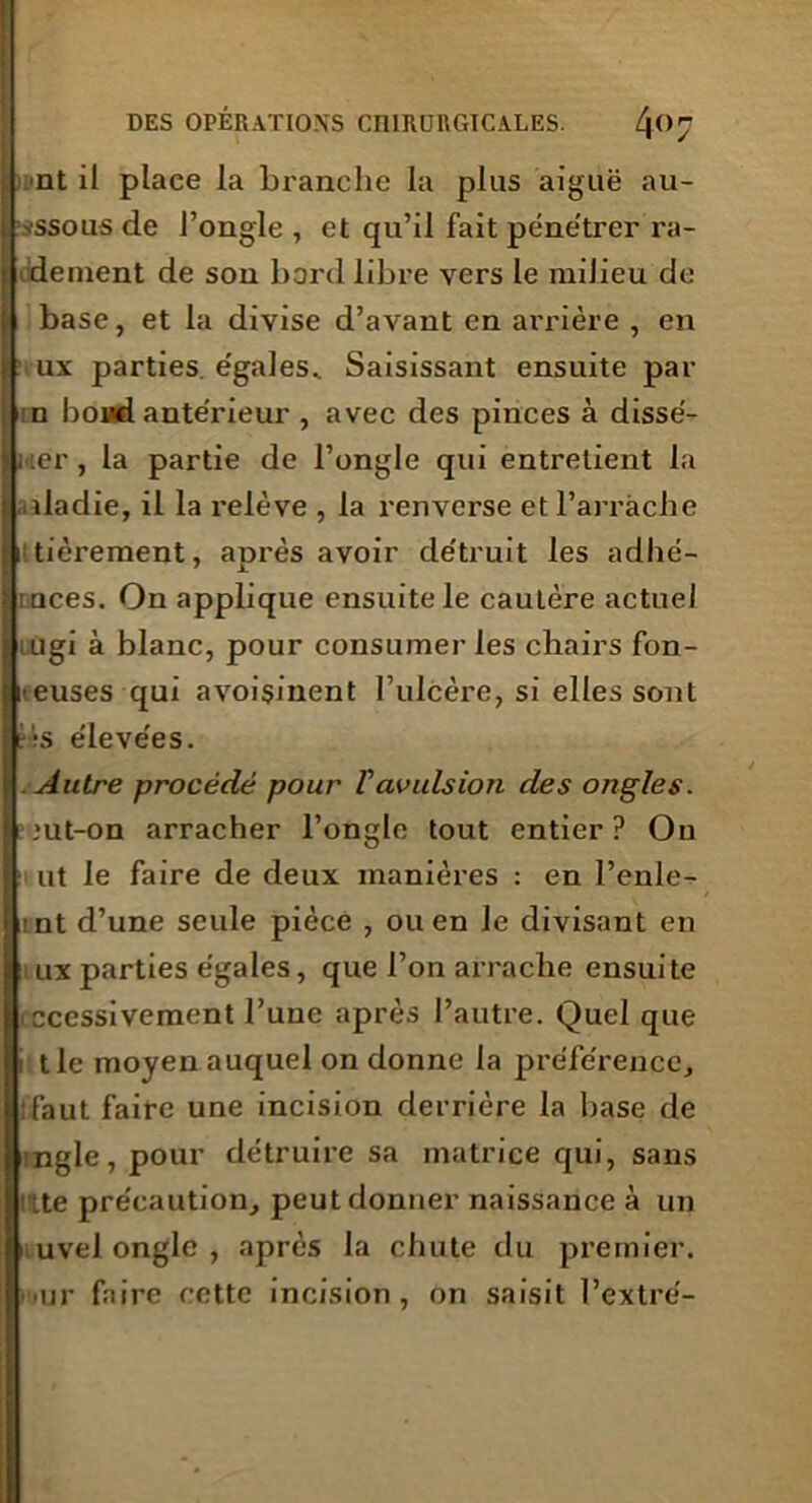 I nt il place la branche la plus aiguë au- ;|>ssou5 de l’ongle , et qu’il fait pénétrer ra- I dement de son bord libre vers le milieu de il base, et la divise d’avant en arrière , en ux parties égales. Saisissant ensuite par n boud antérieur , avec des pinces à disse- rter, la partie de l’ongle qui entretient la dadie, il la relève , la renverse et l’arràclie tièrement, après avoir détruit les adhé- tuces. On applique ensuite le caulère actuel rugi à blanc, pour consumer les chairs fon- -euses qui avoisinent l’ulcère, si elles sont t-s élevées. Autre procédé pour T avulsion des ongles. •ut-on arracher l’ongle tout entier? On ■t ut le faire de deux manières : en l’enle- mt d’une seule pièce , ou en le divisant en ux parties égales, que l’on arrache ensuite iccessivement l’une après l’autre. Quel que i tle moyen auquel on donne la préférence, ifaut faire une incision derrière la base de tngle, pour détruire sa matrice qui, sans rite précaution, peut donner naissance à un uvel ongle , après la chute du premier, mur faire cette incision, on saisit l’extré-