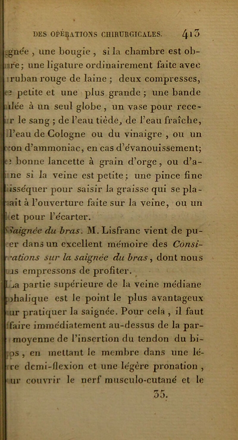 j .gnée , une bougie , si la chambre est ob- ire; une ligature ordinairement faite avec ruban rouge de laine ; deux compresses, cî petite et une plus grande ; une bande dée à un seul globe , un vase pour rece- iir le sang ; de l’eau tiède, de l’eau fraîche, > il’eau de Cologne ou du vinaigre , ou un : :on d’ammoniac, en cas d’évanouissement; ji’î bonne lancette à grain d’orge, ou d’a- : ne si la veine est petite ; une pince fine . isséquer pour saisir la graisse qui se pla- : ait à l’ouverture faite sur la veine, ou un 1 et pour l’e'carter. baignée du bras. M. Lisfranc vient de pu- I er dans un excellent mémoire des Consi- •ations sur la saignée du bras, dont nous i,us empressons de profiter. ! Lia partie supérieure de la veine médiane « jhalique est le point le plus avantageux ur pratiquer la saignée. Pour cela , il faut (faire immédiatement au-dessus de la par- moyenne de l’insertion du tendon du bi- ps, en mettant le membre dans une 1è- re demi-flexion et une légère pronation , ur couvrir le nerf miisculo-cutané et le