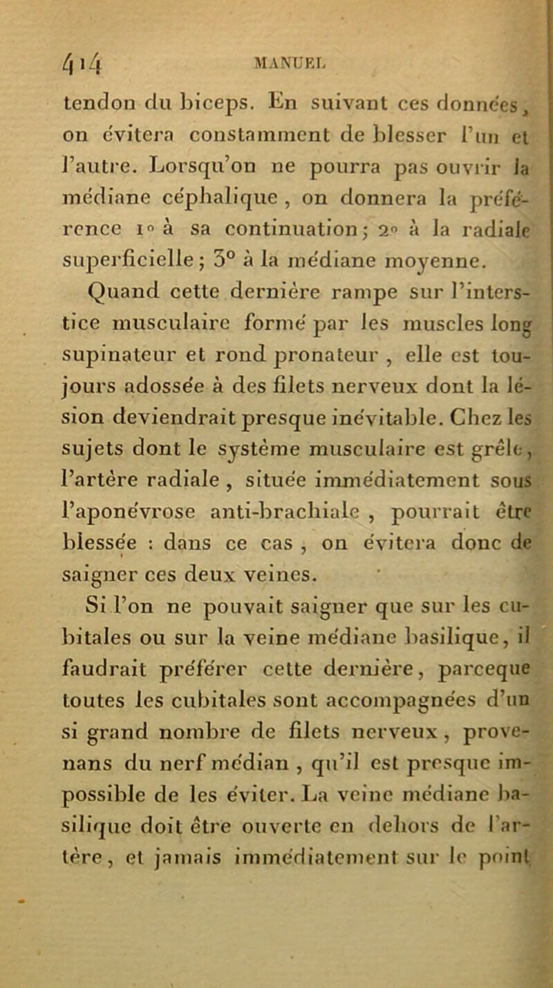 tendon du biceps. En suivant ces données, on c'vitera constamment de blesser l’un et l’autre. Lorsqu’on ne pourra pas ouvrir la médiane céphalique , on donnera la préfé- rence à sa continuation; 2° à la radiale superficielle ; 5° à la médiane moyenne. Quand cette dernière rampe sur l’inters- tice musculaire formé par les muscles long supinateur et rond pronateur , elle est tou- jours adossée à des filets nerveux dont la lé- sion deviendrait presque inévitable. Chez les sujets dont le système musculaire est grêle, l’artère radiale , située immédiatement sous l’aponévrose anti-brachiale , pourrait être blessée : dans ce cas , on évitera donc de saigner ces deux veines. Si l’on ne pouvait saigner que sur les cu- bitales ou sur la veine médiane basilique, il faudrait préférer cette dernière, parceque toutes les cubitales sont accompagnées d’un si grand nombre de filets nerveux, prove- nans du nerf médian , qu’il est presque im- possible de les éviter. La veine médiane ba- silique doit être ouverte en dehors de l’ar- tère, et jamais immédiatement sur le point