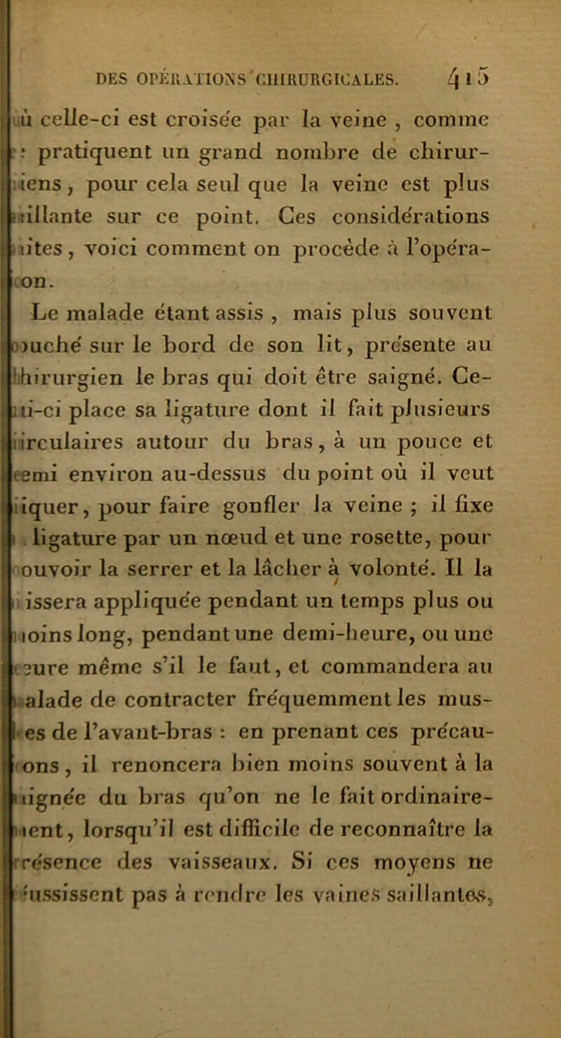 ù celJe-ci est croise'e par la veine , comme ; pratiquent un grand nombre de chirur- iens, pour cela seul que la veine est plus aillante sur ce point. Ces considérations n’tes , voici comment on procède à l’opéra- on. Le malade étant assis , mais plus souvent louche'sur le bord de son lit, présente au ilihirurgien le bras qui doit être saigné. Ce- lui-ci place sa ligature dont il fait plusieurs iirculaires autour du bras, à un pouce et terni environ au-dessus du point où il veut tiquer, pour faire gonfler la veine ; il fixe ligature par un nœud et une rosette, pour ouvoir la serrer et la lâcher à volonté. Il la / H issera appliquée pendant un temps plus ou uoinslong, pendant une demi-heure, ou une ieure même s’il le faut, et commandera au i alade de contracter fréquemment les mus- es de l’avant-bras : en prenant ces précau- ons, il renoncera bien moins souvent à la uignée du bras qu’on ne le fait ordinaire- uent, lorsqu’il est difficile de reconnaître la rrésence des vaisseaux. Si ces moyens ne assissent pas à rendre les vaines saillantes,