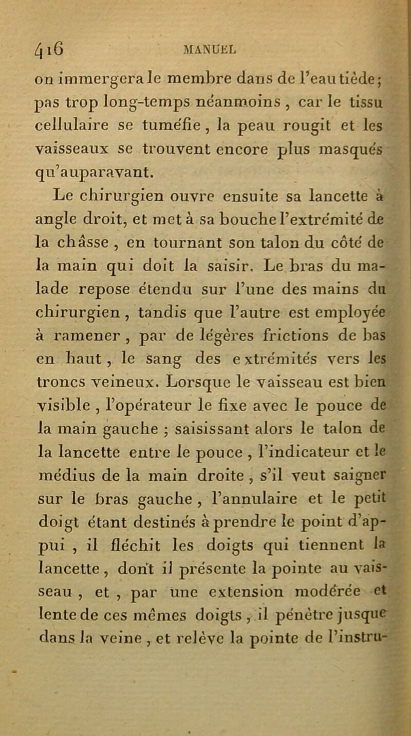 on immergera le membre dans de l’eau tiède; pas trop long-temps ne’anmoins , car le tissu cellulaire se tume'fie , la peau rougit et les vaisseaux se trouvent encore plus masque's qu’auparavant. Le chirurgien ouvre ensuite sa lancette à angle droit, et met à sa bouche l’extrémité de la châsse , en tournant son talon du côte' de la main qui doit la saisir. Le bras du ma- lade repose étendu sur l’une des mains du chirurgien , tandis que l’autre est employée à ramener , par de légères frictions de bas en haut , le sang des e xtrémités vers les troncs veineux. Lorsque le vaisseau est bien visible , l’opérateur le fixe avec le pouce de la main gauche ; saisissant alors le talon de la lancette entre le pouce , l’indicateur et le médius de la main droite , s’il veut saigner sur le bras gauche , l’annulaire et le petit doigt étant destinés à prendre le point d’ap- pui , il fléchit les doigts qui tiennent la lancette , dont il présente la pointe au vais- seau , et , par une extension modérée et lente de ces mômes doigts, il pénètre jusque dans la veine , et relève la pointe de l’instru-