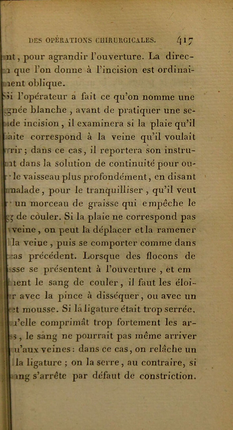 nt, pour agrandir l’ouverture. La direc- 7 que l’on donne à l’incision est ordinai- 1 îent oblique. 'ii l’opérateur a fait ce qu’on nomme une .gnée blanche , avant de pratiquer une se- ide incision , il examinera si la plaie qu’il âite correspond à la veine qu’il voulait rir ; dans ce cas, il reportera son instru- it dans la solution de continuité pour ou- ïe vaisseau plus profondément, en disant 1.naïade, pour le tranquilliser , qu’il veut ■ un morceau de graisse qui empêche le » de couler. Si la plaie ne correspond pas veine , on peut la déplacer et la ramener la veine , puis se comporter comme dans :as précédent. Lorsque des flocons de sse se présentent à l’ouverture , et em lent le sang de couler, il faut les éloi- r avec la pince à disséquer, ou avec un ;t mousse. Si la ligature était trop serrée, j’clle comprimât trop fortement les ar- s, le sang ne pourrait pas même arriver u’aux veines: dans ce cas, on relâche un la ligature ; on la serre, au contraire, si ing s’arrête par défaut de constriction.