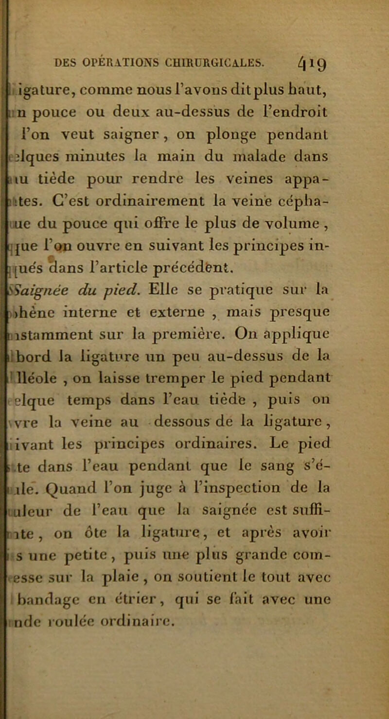 igature, comme nous l’avons dit plus haut, i n pouce ou deux au-dessus de l’endroit l’on veut saigner, on plonge pendant niques minutes la main du malade dans nu tiède pour rendre les veines appa- ■ :;tes. C’est ordinairement la veine céplia- ue du pouce qui offre le plus de volume , que l’on ouvre en suivant les principes in- j [ue's clans l’article précédent. l'S'aignée du pied. Elle se pratique sur la ihène interne et externe , mais presque instamment sur la première. On applique i bord la ligature un peu au-dessus de la lléole , on laisse tremper le pied pendant elque temps dans l’eau tiède , puis on vre la veine au dessous de la ligature, ivant les principes ordinaires. Le pied • te dans l’eau pendant que le sang s’é- i de. Quand l’on juge à l’inspection de la uleur de l’eau que la saignée est sufli- nte , on ôte la ligature, et après avoir i s une petite, puis une plus grande com- esse sur la plaie , on soutient le tout avec bandage en étrier, qui se fait avec une nde roulée ordinaire.