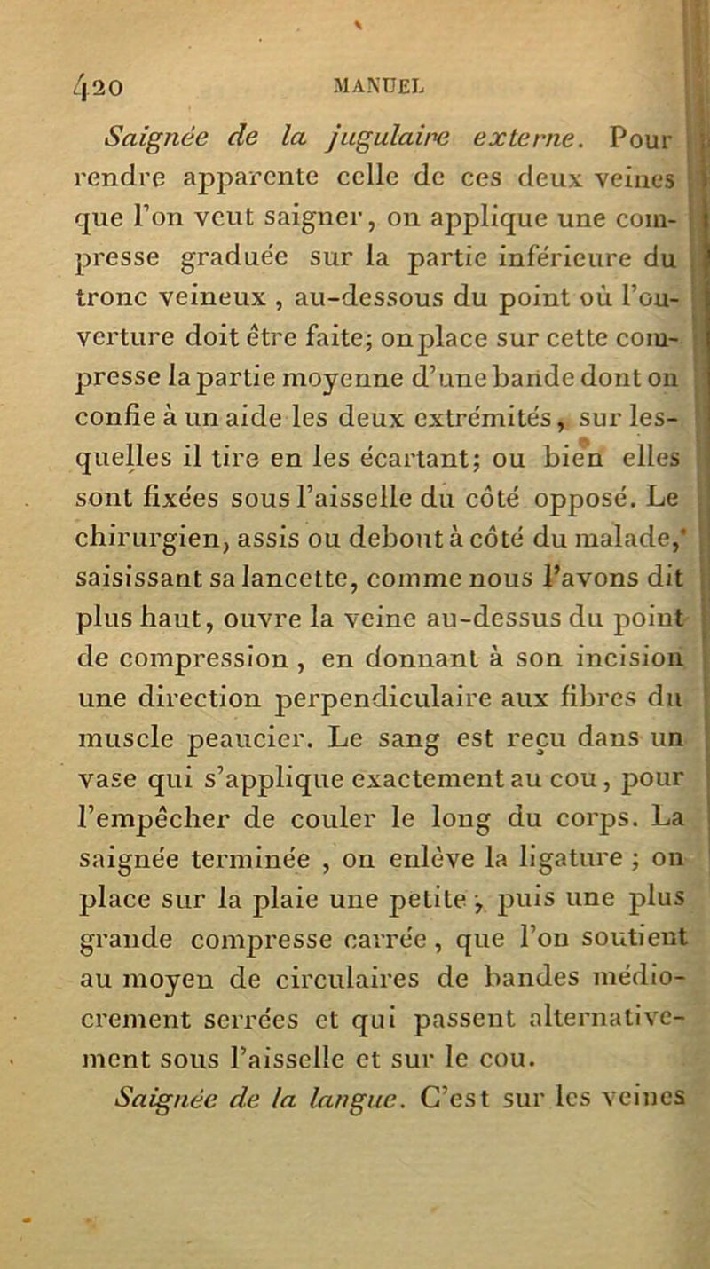 Saignée de la jugulaire externe. Pour rendre apparente celle de ces deux veines que l’on veut saigner, on applique une com- presse graduée sur la partie inférieure du tronc veineux , au-dessous du point où l’ou- verture doit être faite; onplace sur cette com- presse la partie moyenne d’une bande dont on confie à un aide les deux extrémités, sur les- quelles il tire en les écartant; ou bien elles sont fixées sous l’aisselle du côté opposé. Le chirurgien, assis ou debout à côté du malade,* saisissant sa lancette, comme nous l’avons dit plus haut, ouvre la veine au-dessus du point de compression , en donnant à son incision une direction perpendiculaire aux fibres du muscle peaucier. Le sang est reçu dans un vase qui s’applique exactement au cou, pour l’empêcher de couler le long du corps. La saignée terminée , on enlève la ligature ; on place sur la plaie une petite , puis une plus grande compresse carrée, que l’on soutient au moyeu de circulaires de bandes médio- crement serrées et qui passent alternative- ment sous l’aisselle et sur le cou. Saignée de la langue. C’est sur les veines