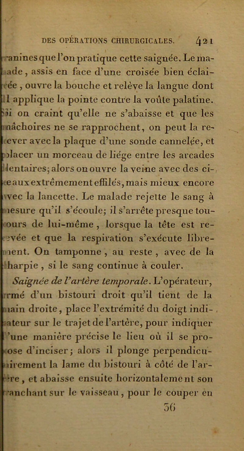 TTT •anines que l’on pratique cette saignée. Lema- ade, assis en face d’une croise'e bien éclai- rée , ouvre la bouche et relève la langue dont >i on craint qu’elle ne s’abaisse et que les mâchoires ne se rapprochent, on peut la re- lever avec la plaque d’une sonde cannelée, et mlacer un morceau de liège entre les arcades dentaires; alors on ouvre la veine avec des ci- eauxextrêmement effilés, mais mieux encore >vec la lancette. Le malade rejette le sang à mesure qu’il s’écoule; il s’arrête presque tou- ours de lui-même, lorsque la tête est re- rîvée et que la respiration s’exécute libre- ment. On tamponne, au reste, avec de la ! harpie , si le sang continue à couler. Saignée de l’artère temporale. L’opérateur, ;rmé d’un bistouri droit qu’il tient de la main droite, place l’extrémité du doigt indi- , ateur sur le trajet de l’artère, pour indiquer 'une manière précise le lieu où il se pro- pose d’inciser; alors il plonge perpendicu- lairement la lame du bistouri à côté de l’ar- bre , et abaisse ensuite horizontalement son •anchant sur le vaisseau, pour le couper eu 56