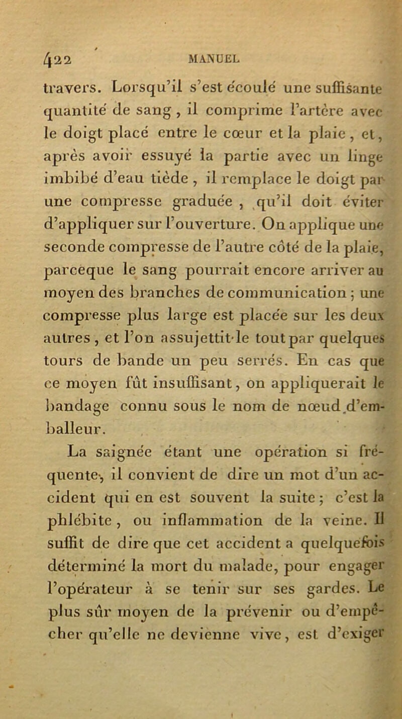 travers. Lorsqu’il s’est e'coulé une suffisante quantité de sang , il comprime l’artère avec le doigt placé entre le cœur et la plaie, et, après avoir essuyé la partie avec un linge imbibé d’eau tiède , il remplace le doigt par une compresse graduée , qu’il doit éviter d’appliquer sur l’ouverture. On applique une seconde compresse de l’autre côté de la plaie, parceque le sang pourrait encore arriver au moyen des branches de communication ; une compresse plus large est placée sur les deux autres, et l’on assujettit'le toutpar quelques tours de bande un peu serrés. En cas que ce moyen fût insuffisant, on appliquerait le bandage connu sous le nom de nœud.d’em- balleur. La saignée étant une opération si fré- quente-, il convient de dire un mot d’un ac- cident qui en est souvent la suite ; c’est la phlébite , ou inflammation de la veine. U suffit de dire que cet accident a quelquefois déterminé la mort du malade, pour engager l’opérateur à se tenir sur ses gardes. Le plus sûr moyen de la prévenir ou d’empê- cher qu’elle ne devienne vive, est d’exiger