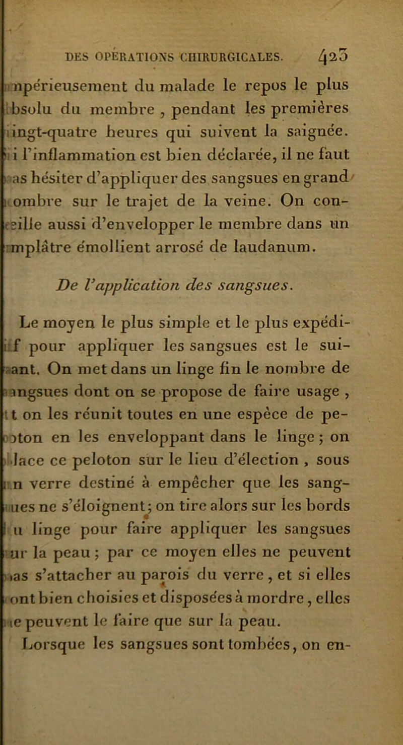 npérieusement du malade le repos le plus bsolu du membre , pendant les premières ingt-quatre heures qui suivent la saignée. ! i l’inflammation est bien déclarée, il ne faut as hésiter d’appliquer des sangsues en grand : ombre sur le trajet de la veine. On con- cilie aussi d’envelopper le membre dans un mplâtre e'mollient arrosé de laudanum. De Vapplication des sangsues. Le moyen le plus simple et le plus expédi- i f pour appliquer les sangsues est le sui- ant. On met dans un linge lin le nombre de ingsues dont on se propose de faire usage , t on les réunit toutes en une espèce de pe- oton en les enveloppant dans le linge; on lace ce peloton sur le lieu d’élection , sous i n verre destiné à empêcher que les sang- ues ne s’éloignent ; on tire alors sur les bords i u linge pour faire appliquer les sangsues ur la peau ; par ce moyen elles ne peuvent ias s’attacher au parois du verre , et si elles ont bien choisies et disposées à mordre , elles ie peuvent le faire que sur la peau. Lorsque les sangsues sont tombées, on en-