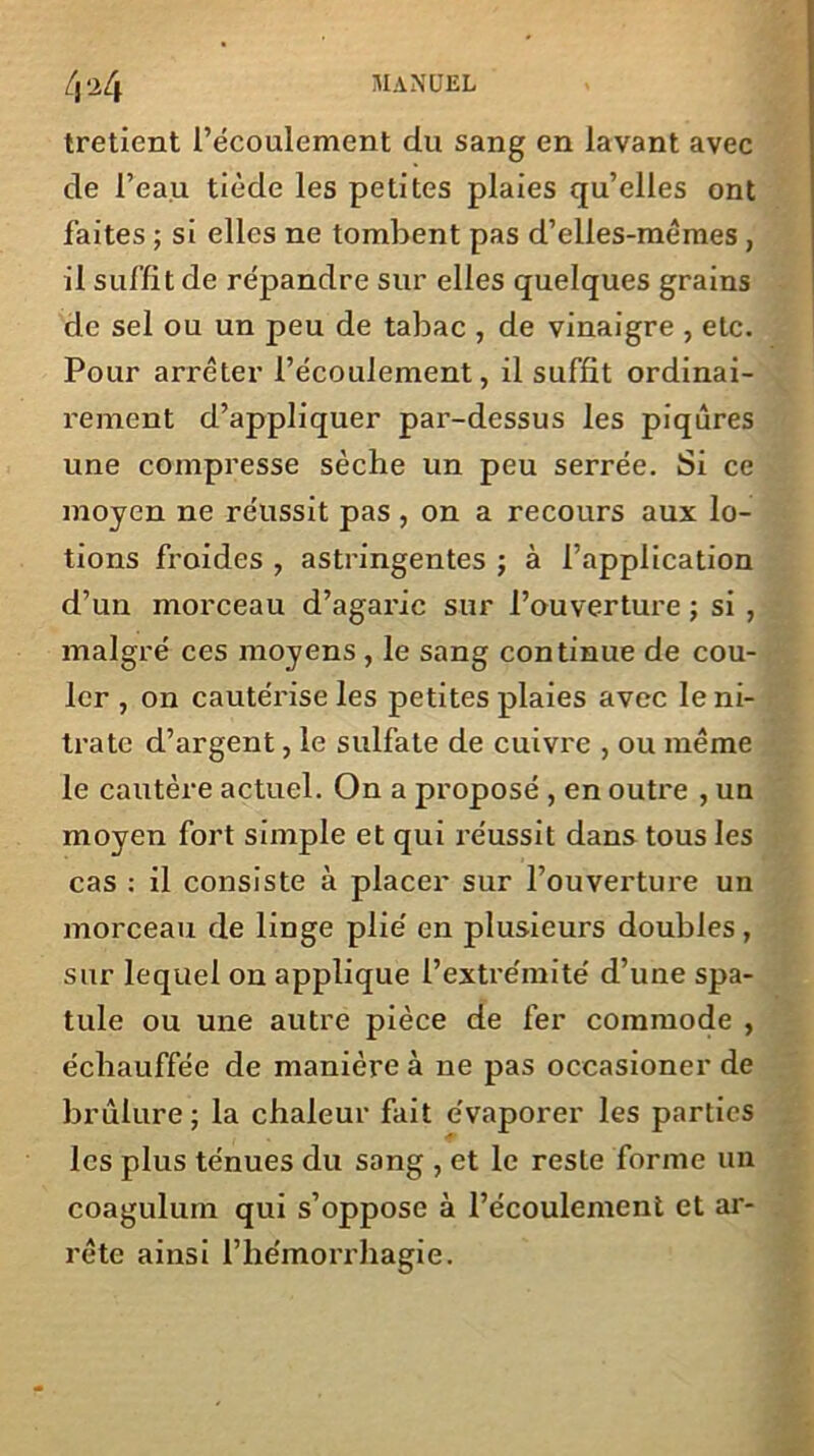 tretient l’écoulement du sang en lavant avec de l’eau tiède les petites plaies qu’elles ont faites ; si elles ne tombent pas d’elles-mêmes , il suffit de répandre sur elles quelques grains de sel ou un peu de tabac , de vinaigre , etc. Pour arrêter l’écoulement, il suffit ordinai- rement d’appliquer par-dessus les piqûres une compresse sèche un peu serrée. Si ce moyen ne réussit pas , on a recours aux lo- tions froides , astringentes ; à l’application d’un morceau d’agaric sur l’ouverture ; si , malgré ces moyens , le sang continue de cou- ler , on cautérise les petites plaies avec le ni- trate d’argent, le sulfate de cuivre , ou même le cautère actuel. On a proposé , en outre , un moyen fort simple et qui réussit dans tous les cas : il consiste à placer sur l’ouverture un morceau de linge plié en plusieurs doubles, sur leqiiel on applique l’extrémité d’une spa- tule ou une autre pièce de fer commode , échauffée de manière à ne pas occasioner de brûlure; la chaleur fait évaporer les parties les plus ténues du sang , et le reste forme un coagulum qui s’oppose à l’écoulement et ar- rête ainsi l’hémorrhagie.