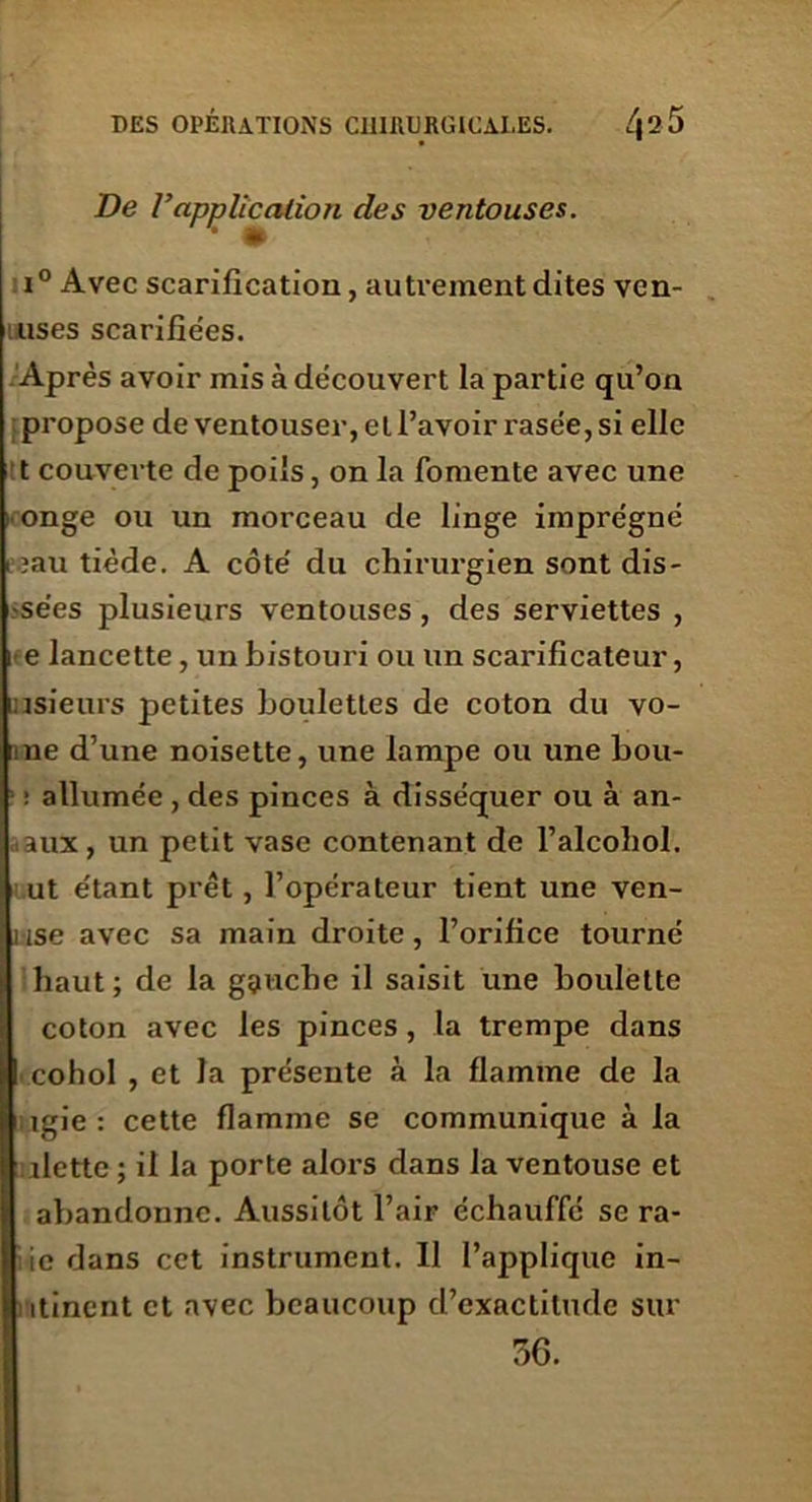 De Vapplication des ventouses. i° Avec scarification, autrement dites vcn- uuses scarifiées. Après avoir mis à découvert la partie qu’on propose de ventouser, et l’avoir rasée, si elle t couverte de poils, on la fomente avec une onge ou un morceau de linge imprégné i ?au tiède. A côté du chirurgien sont dis- -se'es plusieurs ventouses, des serviettes , i e lancette, un bistouri ou un scarificateur, insieurs petites boulettes de coton du vo- ne d’une noisette, une lampe ou une bou- : allumée, des pinces à disséquer ou à an- aux , un petit vase contenant de l’alcohol. ut étant prêt , l’opérateur tient une ven- î ise avec sa main droite, l’orifice tourné il haut ; de la gauche il saisit une boulette coton avec les pinces, la trempe dans I cohol , et la présente à la flamme de la igie : cette flamme se communique à la dette ; il la porte alors dans la ventouse et abandonne. Aussitôt l’air échauffé se ra- ie dans cet instrument. 11 l’applique in- itincnt et avec beaucoup d’exactitude sur 36.