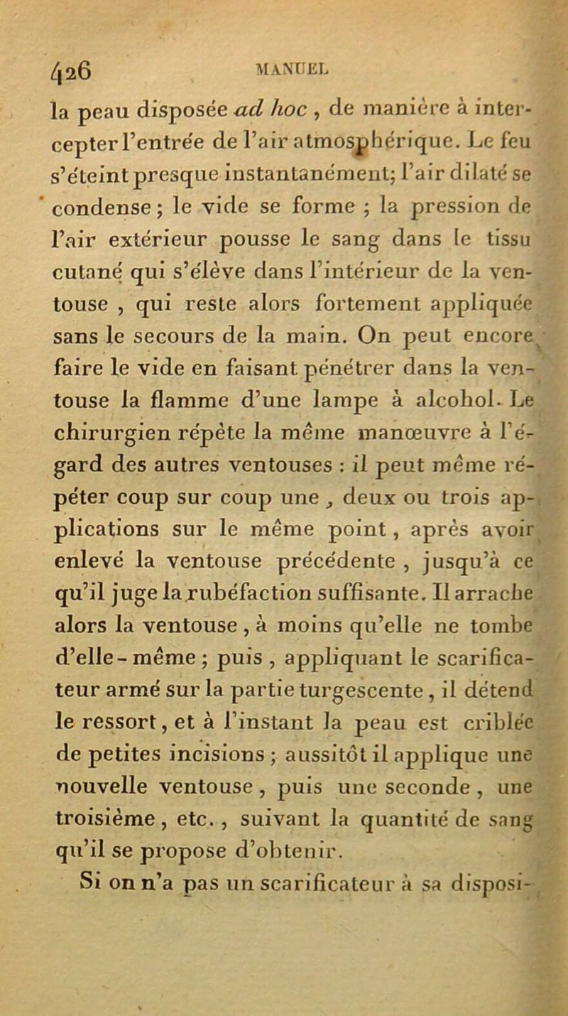 la peau disposée ad hoc , de manière à inter- cepter l’entrée de l’air atmosphérique. Le feu s’éteint presque instantanément; l’air dilaté se condense ; le vide se forme ; la pression de l’air extérieur pousse le sang dans le tissu cutané qui s’élève dans l’intérieur de la ven- touse , qui reste alors fortement appliquée sans le secours de la main. On peut encore^ faire le vide en faisant pénétrer dans la ven- touse la flamme d’une lampe à alcohol- Le chirurgien répète la meme manœuvre à l’é- gard des autres ventouses : il peut même ré- péter coup sur coup une deux ou trois ap- plications sur le même point, après avoir enlevé la ventouse précédente , jusqu’à ce qu’il juge la rubéfaction suffisante. Il arrache alors la ventouse , à moins qu’elle ne tombe d’elle-même ; puis , appliquant le scarifica- teur armé sur la partie turgescente, il détend le ressort, et à l’instant la peau est criblée de petites incisions ; aussitôt il applique une nouvelle ventouse , puis une seconde , une troisième, etc. , suivant la quantité de sang qu’il se propose d’obtenir. Si on n’a pas un scarificateur à sa disposi-