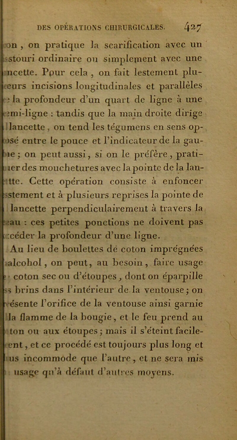 on , on pratique la scarification avec un stouri ordinaire ou simplement avec une ncctte. Pour cela , on fait lestement pill- eurs incisions longitudinales et parallèles ; la profondeur d’un quart de ligne à une lîmi-ligne : tandis que la main droite dirige lancette , on tend les tégumens en sens op- isé entre le pouce et l’indicateur de la gau- ie : on peut aussi, si on le préfère, prati- i 1er des mouchetures avec la pointe de la lau- ttc. Cette opération consiste à enfoncer stement et à plusieurs reprises la pointe de lancette perpendiculairement à travers la rau : ces petites ponctions ne doivent pas :céder la profondeur d’une ligne. Au lieu de boulettes de coton imprégnées aleohol , on peut, au besoin, faire usage ! ■ coton sec ou d’étoupes, dont on éparpille >5 brins dans l’intérieur de.la ventouse; on •ésente l’orifice de la ventouse ainsi garnie :1a flamme de la bougie, et le feu prend au ton ou aux étoupes ; mais il s’éteint facile- ent, et ce procédé est toujours plus long et us incommode que l’autre, et ne sera mis usage qu’à défaut d’autres moyens.