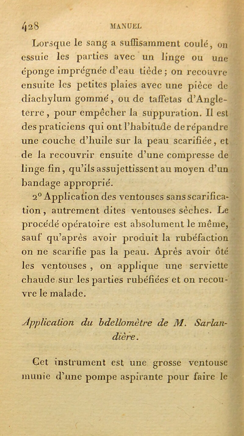 Lorsque le sang a suffisamment coulé, on essuie les parties avec un linge ou une éponge imprégnée d’eau tiède ; on recouvre ensuite les petites plaies avec une pièce de diachylum gomme', ou de taffetas d’Angle- terre , pour empêcher la suppuration. Il est des praticiens qui ont l’habitude derépandre une couche d’huile sur la peau scarifiée, et de la recouvrir ensuite d’une compresse de linge fin, qu’ils assujettissent au moyen d’un bandage approprié. 2° Application des ventouses sans scarifica- tion , autrement dites ventouses sèches. Le procédé opératoire est absolument le même, sauf qu’après avoir produit la rubéfaction on ne scarifie pas la peau. Après avoir ôté les ventouses , on applique une serviette chaude sur les parties rubéfiées et on recou- vre le malade. Application du bdellomètre de M. Sarlan- dière. Cet instrument est une grosse ventouse munie d’une pompe aspirante pour faire le