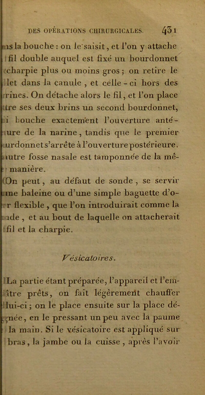 'iis la bouche : on le'saisit, et l’on y attache fil double auquel est fixé un bourdonnet charpie plus ou moins gros; on retire le let dans la canule , et celle - ci hors des rines. On de'tache alors le fil, et l’on place ;tre ses deux brins un second bourdonnet, i bouche exactement l’ouverture anté- ure de la narine , tandis que le premier urdonnet s’arrête à l’ouverture postérieure. mtre fosse nasale est tamponnée de la mê- : : manière. <0n peut, au de'faut de sonde, se servir ine baleine ou d’une simple baguette d’o- r flexible , que l’on introduirait comme la : ide , et au bout de laquelle on attacherait tfil et la charpie. Vésicatoires. La partie étant préparée, l’appareil et l’eiii- âtre prêts, on fait légèrement chauffer lui-ci ; on le place ensuite sur la place dé- . (née, en le pressant un peu avec la paume la main. Si le vésicatoire est appliqué sur bras, la jambe ou la cuisse , après l’avoir