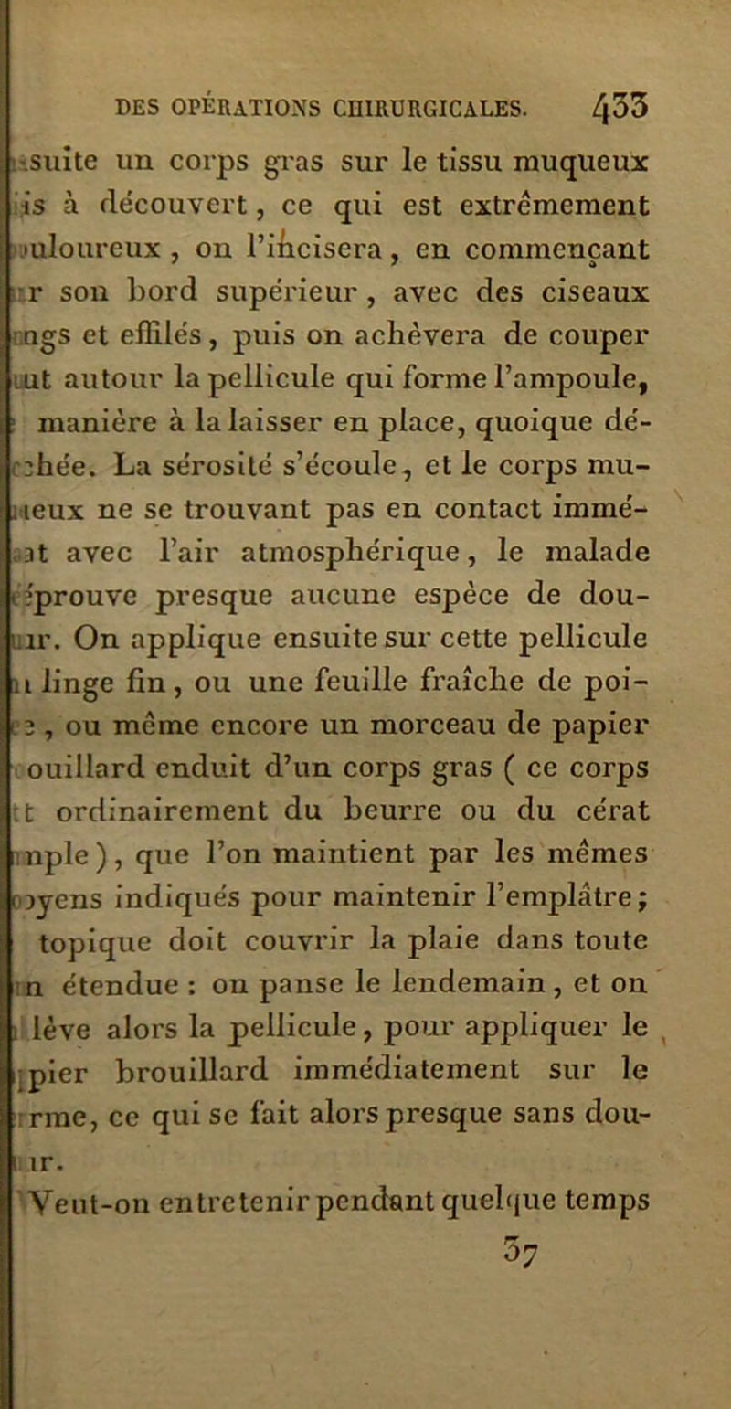 •suite un corps gras sur le tissu muqueux is à découvert, ce qui est extrêmement juloureux , on l’ihcisera, en commençant r son bord supérieur, avec des ciseaux ngs et effilés, puis on achèvera de couper ut autour la pellicule qui forme l’ampoule, manière à la laisser en place, quoique dé- :hée. La sérosité s’écoule, et le corps mil- ieux ne se trouvant pas en contact immé- at avec l’air atmosphérique, le malade • éprouve presque aucune espèce de dou- inr. On applique ensuite sur cette pellicule a linge fin, ou une feuille fraîche de poi- i a , ou même encore un morceau de papier ouillard enduit d’un corps gras ( ce corps t ordinairement du beurre ou du cérat nple ), que l’on maintient par les mêmes rayens indiqués pour maintenir l’emplâtre; topique doit couvrir la plaie dans toute n étendue : on panse le lendemain , et on lève alors la pellicule, pour appliquer le pier brouillard immédiatement sur le rme, ce qui sc fait alors presque sans dou- i ir. Veut-on entretenir pendant quelque temps ^7