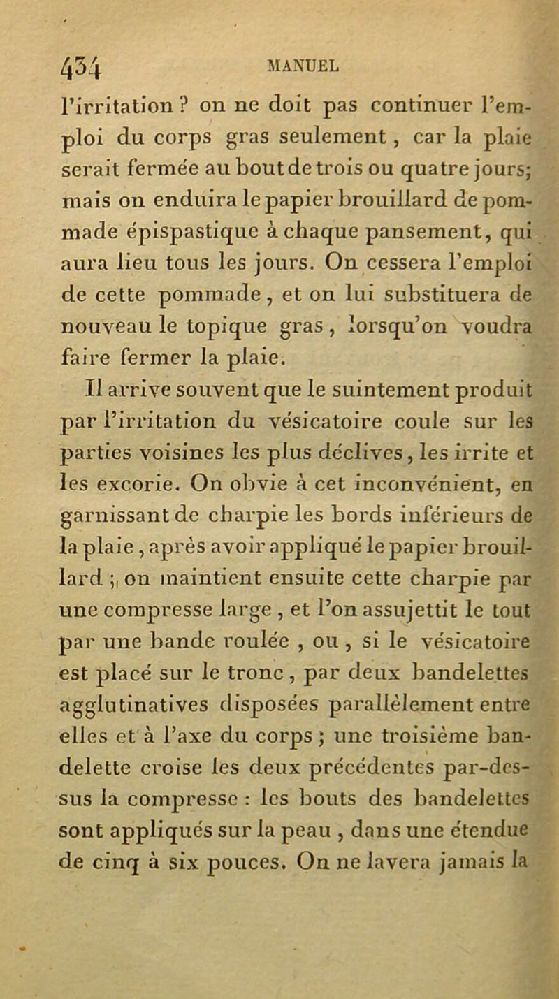 l’irritation? on ne doit pas continuer l’em- ploi du corps gras seulement, car la plaie serait ferme'e au boutdetrois ou quatre jours; mais on enduira le papier brouillard de pom- made épispastique à chaque pansement, qui aura lieu tous les jours. On cessera l’emploi de cette pommade , et on lui substituera de nouveau le topique gras, lorsqu’on voudra faire fermer la plaie. Il arrive souvent que le suintement produit par l’irritation du vésicatoire coule sur les parties voisines les plus déclives, les irrite et les excorie. On obvie à cet inconvénient, en garnissant de charpie les bords inférieurs de la plaie , après avoir appliqué le papier brouil- lard ; on maintient ensuite cette charpie par une compresse large , et l’on assujettit le tout par une bande roulée , ou , si le vésicatoire est placé sur le tronc, par deux bandelettes agglutinatives disposées parallèlement entre elles et à l’axe du corps ; une troisième ban- delette croise les deux précédentes par-des- sus la compresse : les bouts des bandelettes sont appliqués sur la peau , dans une étendue de cinq à six pouces. On ne lavera jamais la