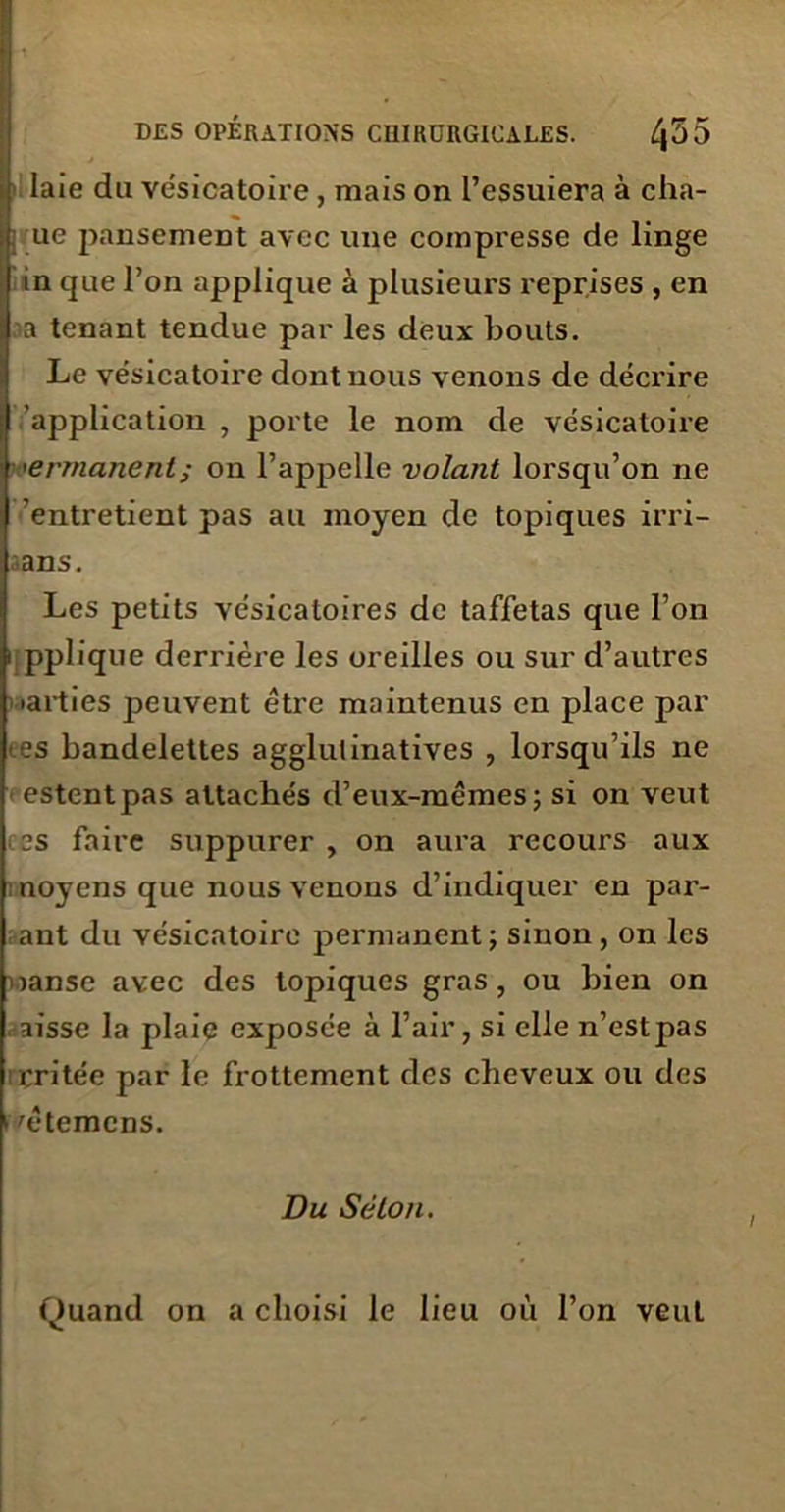 laie du vésicatoire , mais on l’essuiera à cha- ue pansement avec une compresse de linge in que l’on applique à plusieurs reprises , en a tenant tendue par les deux bouts. Le vésicatoire dont nous venons de décrire application , porte le nom de vésicatoire <ermanenl; on l’appelle volant lorsqu’on ne ’entretient pas au moyen de topiques irri- ans. Les petits vésicatoires de taffetas que l’on i pplique derrière les oreilles ou sur d’autres 'arties peuvent être maintenus en place par es bandelettes agglulinatives , lorsqu’ils ne estent pas attachés d’eux-mêmes; si on veut es faire suppurer , on aura recours aux moyens que nous venons d’indiquer en par- ant du vésicatoire permanent; sinon, on les janse avec des topiques gras, ou bien on aisse la plaie exposée à l’air, si elle n’est pas eritée par le frottement des cheveux ou des /êtemens. Du Séton. Quand on a choisi le lieu où l’on veut