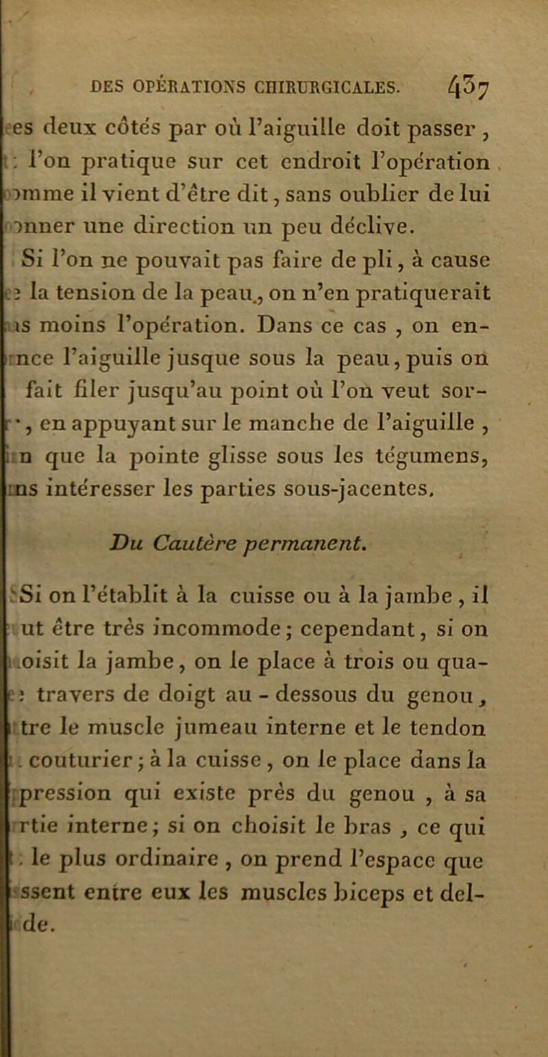 es deux côtés par où l’aiguille doit passer , : l’on pratique sur cet endroit l’opération > )mme il vient d’être dit, sans oublier de lui anner une direction un peu déclive. Si l’on ne pouvait pas faire de pli, à cause cï la tension de la peau., on n’en pratiquerait is moins l’opération. Dans ce cas , on en- 1 nce l’aiguille jusque sous la peau, puis on fait filer jusqu’au point où l’on veut sor- r, en appuyant sur le manche de l’aiguille , i n que la pointe glisse sous les te'gumens, :ns intéresser les parties sous-jacentes. Du Cautère permanent. Si on l’établit à la cuisse ou à la jambe , il ut être très incommode ; cependant, si on ; oisit la jambe, on le place à trois ou qua- : travers de doigt au - dessous du genou, tre le muscle jumeau interne et le tendon . couturier ; à la cuisse , on le place dans la pression qui existe prés du genou , à sa rtie interne; si on choisit le bras , ce qui !. le plus ordinaire , on prend l’espace que ssent entre eux les muscles biceps et dcl- de.