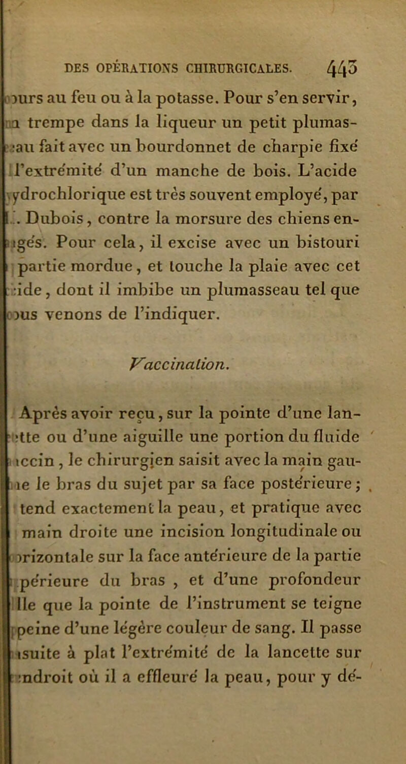 1 Durs au feu ou à la potasse. Pour s’en servir, a trempe dans la liqueur un petit pluinas- ;au fait avec un bourdonnet de charpie fixe' l’extre'mité d’un manche de bois. L’acide ydrochlorique est très souvent employé', par I . Dubois , contre la morsure des chiens en- ige's. Pour cela, il excise avec un bistouri partie mordue, et louche la plaie avec cet :ide, dont il imbibe un plumasseau tel que ( Dus venons de l’indiquer. Vaccination. Après avoir reçu, sur la pointe d’une lan- itte ou d’une aiguille une portion du fluide iccin , le chirurgien saisit avec la main gau- i ie le bras du sujet par sa face poste'rieure ; tend exactement la peau, et pratique avec main droite une incision longitudinale ou irizontale sur la face ante'rieure de la partie i pe’rieure du bras , et d’une profondeur Ile que la pointe de l’instrument se teigne ; peine d’une le'gère couleur de sang. Il passe isuite à plat l’extre'mite de la lancette sur indroit où il a effleure' la peau, pour y de'-