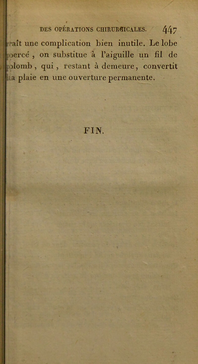 raît une complication bien inutile. Le lobe I jercé , on substitue à l’aiguille un fil de plomb, qui, restant à demeure, convertit ! a plaie en une ouverture permanente.