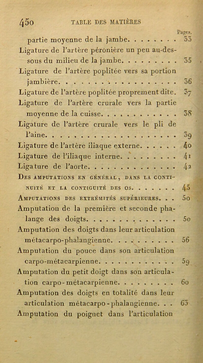 Pape*. 53 partie moyenne de la jambe Ligature de l’artère péronière un peu au-des- sous du milieu de la jambe Ligature de l’artère poplitée vers sa portion jambière -. Ligature de l’artère poplitée proprement dite. Ligature de l’artère crurale vers la partie moyenne de la cuisse. Ligature de l’artère crurale vers le pli de l’aine Ligature de l’artère iliaque externe Ligature de l’iliaque interne Ligature de l’aorte Des amputations en général , dans la conti- nuité ET LA CONTIGUÏTÉ DES OS Amputations des extrémités supérieures. . . Amputation de la première et seconde pha- lange des doigts Amputation des doigts dans leur articulation métacarpo-phalangienne Amputation du pouce dans son articulation carpo-métacarpienne Amputation du petit doigt dans son articula- tion carpo-métacarpienne Amputation des doigts en totalité dans leur articulation métacarpo-phalangienne. . . Amputation du poignet dans l’articulation 55 36 ?7 38 59 4o 4i 42 45 5o 5o 56 59. 60 65