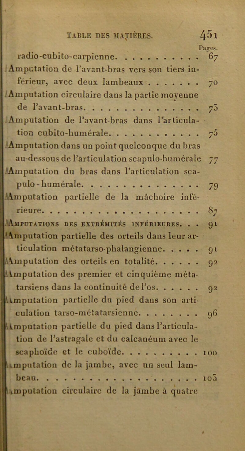 Pages. radio-cubito-carpienne 67 Amputation de l'avant-bras vers son tiers in- férieur, avec deux lambeaux 70 Amputation circulaire dans la partie moyenne de l’avant-bras 7a Amputation de l’avant-bras dans l’articula- tion cubito-liumérale 75 Amputation dans un point quelconque du bras au-dessous de l’articulation scapulo-bumérale 77 'Amputation du bras dans l’articulation sca- pulo-humérale 79 .'Amputation partielle de la mâchoire infé- rieure S7 AmPCTATIONS DES EXTBÉMITÉS INFÉHIKL’RES. . . 91 .^Amputation partielle des orteils dans leur ar- ticulation métatarso-phalangienne 91 AAmputation des orteils en totalité 9?. A imputation des premier et cinquième méta- tarsiens dans la continuité de l’os 92 l\imputation partielle du pied dans son arti- culation tarso-métatarsienne 96 l'i imputation partielle du pied dans l’articula- tion de l’astragale et du calcanéum avec le scaphoïde et le cuboïde 100 imputation de la jambe, avec un seul lam- beau ...... 10a imputation circulaire de la jambe à quatre