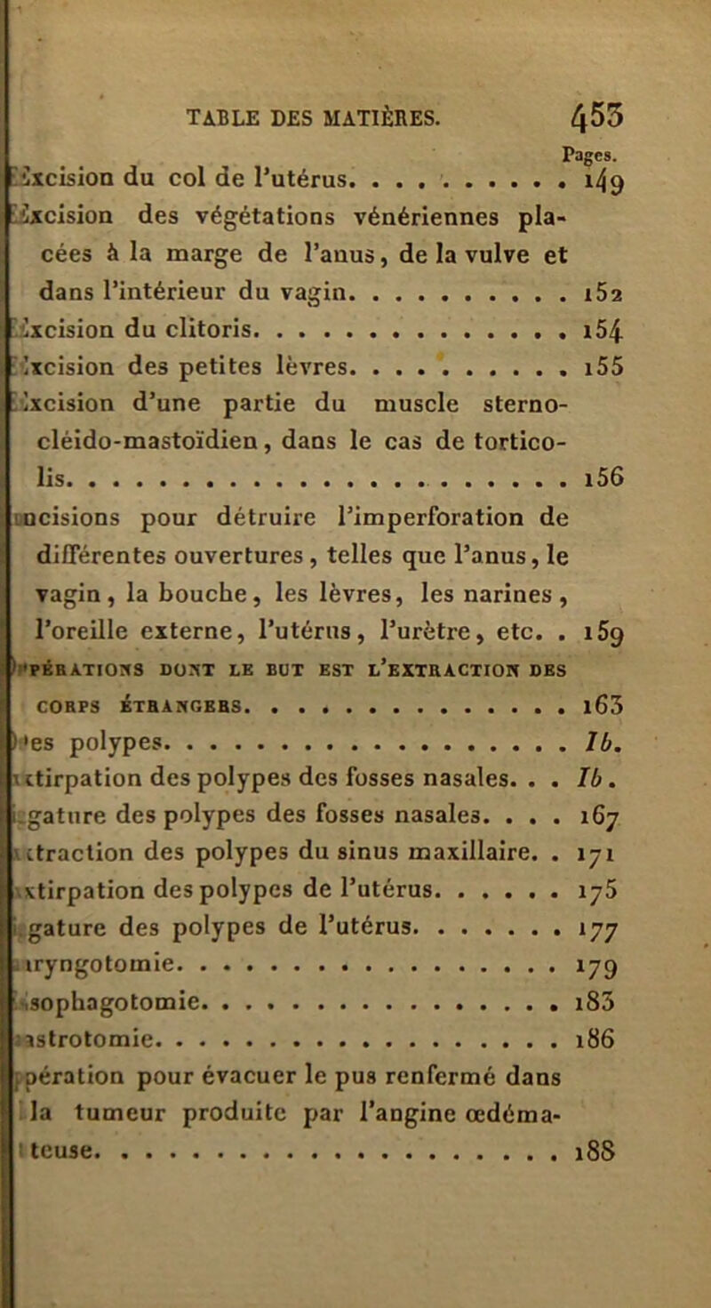 Pages. Cxcision du col de l’utérus. . . . 149 îxcision des végétations vénériennes pla- cées à la marge de l’anus, de la vulve et dans l’intérieur du vagin i52 excision du clitoris x54- Ixcision des petites lèvres 155 ixcision d’une partie du muscle sterno- cléido-mastoïdien , dans le cas de tortico- lis 156 incisions pour détruire l’imperforation de différentes ouvertures , telles que l’anus, le vagin, la bouche, les lèvres, les narines, l’oreille externe, l’utérus, l’urètre, etc. . i5g 1 ’PÉRATIONS DONT LE BUT EST l’eXTRACTION DES CORPS ÉTRANGERS l63 )»es polypes J b. \itirpation des polypes des fosses nasales. . . Ib. iîgature des polypes des fosses nasales. . . . 167 ' ctraction des polypes du sinus maxillaire. . 171 xtirpation des polypes de l’utérus 175 .gature des polypes de l’utérus 177 xryngotomie 179 isophagotomie. i85 astrotomie 186 aération pour évacuer le pus renfermé dans la tumeur produite par l’angine œdéma- iteuse 18S