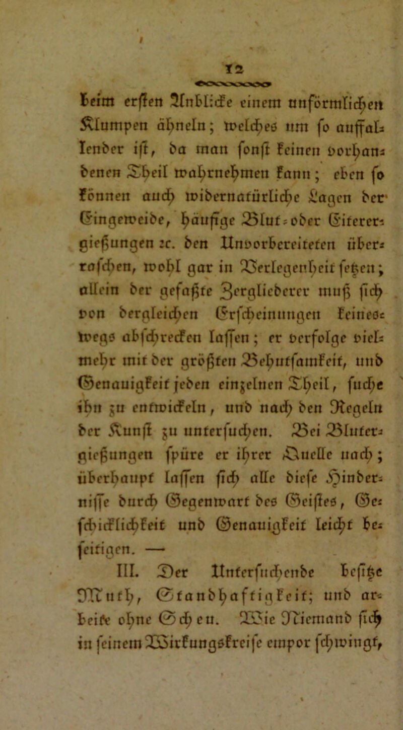 I 12 Beim erffen 21nblide einem unförmlichen klumpen ähneln; trelcbetf itm fo auffak Ienber ift, ba man fonft feinen i>orI;ans benen Sbeil trahrnehmen fanti; eben fo fönnen and; mibernarürlicbc Sagen ber (ringemcibe, hciu^c 25lur*ober ©iferets gief^ungen :c. ben Unvorbereiteten über* ra|d>en, mobl gar in Verlegenheit fefcen; alfein ber gefaxte 3c'rf1lbcbcrer muß (ich non bergleichen ($rfcfeeinungen feinefle toego ub|cbrecFen laffen; er verfolge viel* mehr mir ber grölen 25ebuffamFetf, utib ©enauigFeif jeben einzelnen XI;eiI, fud;e ihn ju enfmiifein, unb nad; ben Dfegeln ber Äunji jn unter|üd;cn. 25ei Vliitet* gießungen fpüre er ißrer Ä^uellc uacb; überhaupt laffen (ich alle biefe jpinber; ni|fe burch ©egemvarf bco ©eifleö, ©es fducFIicbFeif unb ©enauigfeif leicf?t be* jeifigen. — III. 2)er Unferfud>enbc befifce DTtufl;, 0fanbhoffigFeif; uttb ar* beifle o^ne 0d;cu. 2i3ic Uricmanb fleh in feinem JöirfungsFrcifc empor fd; ivingf,